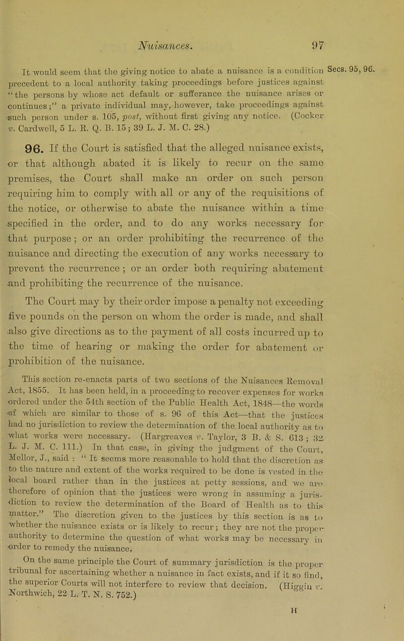It -vvoukl seem that tlio giving notice to abate a nuisance is a condition Secs. 95, 96. precedent to a local anthority taking proceedings before justices against “ the persons by whose act default or sufferance the nuisance arises or continues;” a private individual may, however, take proceedings against ■such person under s. 105, post, without first giving any notice. (Cocker ■V. Cardwell, 5 L. E. Q. B. 15; 39 L. J. M. C. 28.) 96. If tlic Court is satisfied that the alleged nuisance exists, or that although abated it is likely to recur on the same premises, the Court shall make an order on such person requiring him to comply with all or any of the requisitions of the notice, or otherwise to abate the nuisance ■within a time specified in the order, and to do any works necessary for that puiqjose; or an order prohibiting the recurrence of the nuisance and directing the execution of any works necessary to prevent the recurrence; or an order both requiring abatement and prohibiting the recurrence of the nuisance. The Court may by their order impose a penalty not exceeding five pounds on the person on whom the order is made, .and shall also give directions as to the p.ayment of all costs incurred up to the time of hearing or making the order for abatement or prohibition of the nuisance. This section re-enacts parts of two sections of the Knisauces Kemoval Act, 1855. It has been held, in a proceeding to recover expenses for works ordered under the 54th section of the Public Health Act, 1848—the words •of which are similar to those of s. 96 of this Act—that tlio justices had no jui-isdiction to review the determination of the local .authority as to what works wore necessary. (Hargre.aves v. Taylor, 3 B. & S. 613 ; 32 L. J. M. C. 111.) In that case, in giving the judgment of the Court, Mellor, J., said : “ It seems more reasonable to hold that the diseretion as to the natiu-o .and extent of the works recpiirod to bo done is vested in the local board rather than in the justices at potty sessions, and wo ai‘(! therefore of opinion that the justices were wrong in assuming .a jui’is- diction to review the determination of the Board of Hoaltli as to thi.s matter.” The discretion given to the justices by this section is as to whether the nuisance exists or is likely to recur; they are not the propei- authority to determine the question of what works may bo neccss.arv in ■order to remedy the nuisance. On the same jirinciplo the Court of summary jurisdiction is the proper tribunal for ascertaining whether a nuisance in fact exists, and if it so find, the superior Courts will not interfere to review that decision. (Hio-gin v. Horthwich, 22 L. T. N. S. 752.) H
