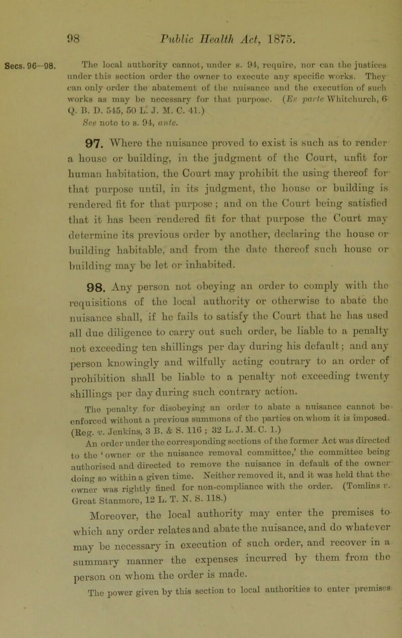 Secs. 96—98. Tlie local authority cannot, under s. 91, require, nor can the justices under this section order the owner to execute any specific wtirks. They can only order the abatement of the nuisance and the execution of such works as may bo necossarj’- for that purpose. {Ex 'parle Whitchurch, 6 Q. 11. D. 5 t5, 50 L. J. M. C. 41.) See note to s. 94, ante. 97. Where the nuisance proved to exist is such us to render a house or building, in the judgment of the Court, unfit foi’ human habitation, the Court may prohibit the using thereof for that purpose until, in its judgment, the house or building is rendered fit for that purpose ; and on the Court being satisfied tliat it has been rendered fit for that purpose the Coui-t may determine its previous order by another, declaring the house or l)uilding habitable, and from the date thereof such house or building may bo let oi- inliabited. 98. Any person not obeying an order to comply with the requisitions of the local authority or otherwise to abate the nuisance shall, if he fails to satisfy the Court that he has used all due diligence to carry out such order, be liable to a penalty not exceeding ten shillings per day during his default; and any person knowingly and wilfully acting contrary to an order of l)rohibition shall be liable to a penalty not exceeding twenty shillings per day during such contrary action. The penalty for disobeyinj; an order to abate a nuisance cannot be enforced without a previous summons of the parties on whom it is imposed. (Reg. V. Jenkins, 3 B. & S. 116 ; 32 L. J. M. C. 1.) An order under the con-esponding sections of the former Act was directed to the ‘ owmer or the nuisance removal committee,’ the committee being authorised and directed to remove the nuisance in default of the owner doing so -within a given time. Neither removed it, and it -was hold that tho owmor was rightly fined for non-compliance with the order. (Tomlins r. Groat Stanmoro, 12 L. T. N. S. 118.) kloreover, tho local authority may enter the premises to which any order relates and abate tho nuisance, and do whatever may be necessary in execution of such order, and recover in a summary manner the expenses incurred bj' them from tho person on whom the order is made. Tho power given by this section to local authorities to outer premises