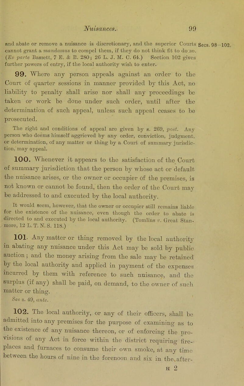 and abate or remove a nuisance is discretionary, and the superior Courts Secs. 98—102. cannot grant a mandamus to compel them, if they do not think fit to do so. (jE.ii parte Bassett, 7 E. & E. 280; 26 L. J. M. C. 64.) Section 102 gives further powers of entry, if the local autliority wish to enter. 99. Where any person appeals against an order to the Court of quarter sessions in manner provided by this Act, no liability to penalty shall arise nor shall any proceedings be taken or work be done under such order, until after the determination of such appeal, unless such appeal ceases to bo prosecuted. Tho right and conditions of appeal aro given by s. 269, post. Any person who deems himself aggrieved by any order, conviction, judgment, or determination, of any matter or thing by a Court of summary jurisdic- tion,'may appeal. 100. Whenever it appears to the satisfaction of the Court of summary jurisdiction that the person by whose act or default the nuisance arises, or the owner or occupier of the premises, is not known or cannot bo found, then the order of the Court mav be addressed to and executed by the local authority. It would seem, however, that tho owner or occupier still remains liable for the e.vistenco of tho nuisance, oven though the order to abate is directed to and executed by tho local authority. (Tomlins r. Great Stan- more, 12 L. T. N. S. 118.) 101. Any matter or thing removed by the local authority in abating any nuisance under this Act may be sold by public auction; and the money arising from the sale may be retained bj the local authority and applied in payment of the expenses incurred by them with reference to such nuisance, and the surplus (if any) shall be paid, on demand, to the owrrer of srredt matter or thing. O See s. 49, ante. 102. The local authority, or any of their officers, shall lie admitted into arry premises for the purpose of examining as to the existence of any nuisance thereon, or of enforcing the pro- visions of any Act in force within the district requiring fire- places and furnaces to consume their own smoke, at any time between the hours of nirre in the forenoorr and six in thc.after- H 2