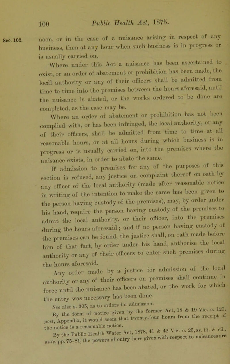 Sec. 102. noon, or in the case of a nuisance arising in respect of any business, tlieii at any hour when such business is in progress or is usually carried on. Where under this Act a nuisance has been aseerbiiued to exist, or an order of abatement or prohibition has been made, the local authority or any of their oiiicers shall be admitted from time to time into the premises between the hours aforesaid, untd the nuisance is abated, or the works ordered to be done are completed, as the case may be. Where an order of abatement or prohibition has not been complied with, or has been infringed, the local authority, or any of their officers, shall be admitted from time to time at all reasonable houre, or at all hours during which business is in progrc.ss or is usually carried on, into the premises where the nuisance exists, in order to abate the same. If admission to premises for any of the purposes of this section is refused, any justice on complaint thereof on oath by any officer of the local authority (made after reasonable notice in writing of the intention to make the same has been given to the person having custody of the iiremises), may, liy order gnder his hand, require the person having custody of the preiiuse.s to admit the local authority, or their officer, into the premises during the hours aforesaid; and if no person having custody of the premises can be found, the justice shall, on oath made before him of that fact, by order under liis hand, authorise the local authority or any of their officers to enter such premises during the hours aforesaid. ■ i i \ny order made by a justice for admission ot the local authority or any of their officers on premises shall continue in force until the nuisance has been abated, or the work for which the entry was necessary has been done. See also s. 305, as to orders for admission. the notice is a reasonable notice. _ Bv .he Puhlic-Ucaltli Water Act, 187R, & +2 Vic. c. l5,as. iii. K the power, e? epthp here piren with re.peet to ...