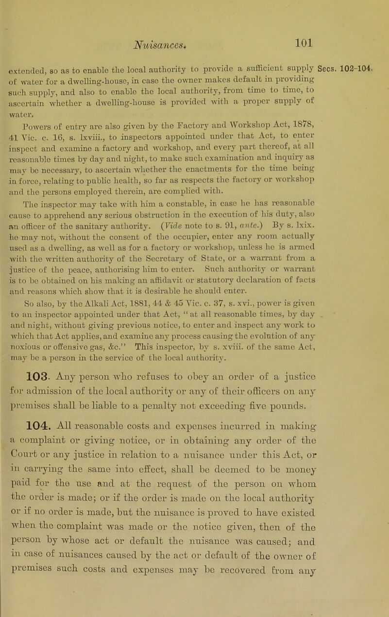 extended, so as to enable tlie local authority to provide a sufficient supply Secs. 102-104. of water for a dwelling-house, in case the owner makes default in providing such supply, and also to enable the local authority, from time to time, to ascertain whether a dwelling-house is providctl with a proper supply of watei’. Powers of eutry are also given by the Factory and l\orkshop Act, 1878, 41 Vic. c. IG, s. Ixviii., to inspectors appointed under that Act, to enter inspect and examine a factory and workshop, and every jiart thereof, at all reasonable times by day and night, to make such examination and inquiry us may be necessary, to ascertain whether the enactments for the time being in force, relating to public health, so far as respects the factory or workshop and the iiemons enijiloyed therein, are complied with. The inspector may take with him a constable, in case he has reasonable cause to apprehend any serious obstruction in the execution of his duty, also an officer of the sanitary authority. {Vide note to s. 91, ante.) By s. Ixix. ho may not, without the consent of the occupier, enter any room actually used as a dwelling, as well as for a factory or workshop, unless he is armed with the written authority of the Secretary of State, or a warrant from a justice of the peace, authorising him to enter. Such authority or warrant is to bo obtained on his making an affidavit or statutory declaration of facts and i-easons which show that it is desirable ho should enter. So also, by the Alkali Act, 1881, 44 & 45 Vic. c. 37, s. xvi., power is given to an inspector appointed under that Act, “ at all reasonable times, by day , and night, without giving previous notice, to enter and inspect any work to which that Act applies, and examine any process causing the evolution of any noxious or offensive gas, &c.” This inspector, by s. xviii. of the same Act, may be a person in the service of the local authority. 103- Any person wlio refuses to obey an order of a justice for admission of tbe local antbority or any of their officers on any premises shall be liable to a penalty not exceeding five pounds. 104. All reasonable costs and expenses incurred in making a complaint or giving notice, or in obtaining any order of the Court or any justice in relation to a nuisance under this Act, or in cai-ryiiig the same into effect, shall be deemed to be money paid for tho use and at the request of the person on whom the order is made; or if the order is made on the local authority or if no order is made, but the nuisance is proved to have existed Avhen the complaint was made or the notice given, then of the jjcrson by whose act or default the nuisance was caused; and ill case of nuisances caused by the act or default of the owner of premises such costs and expenses may be recovered from any