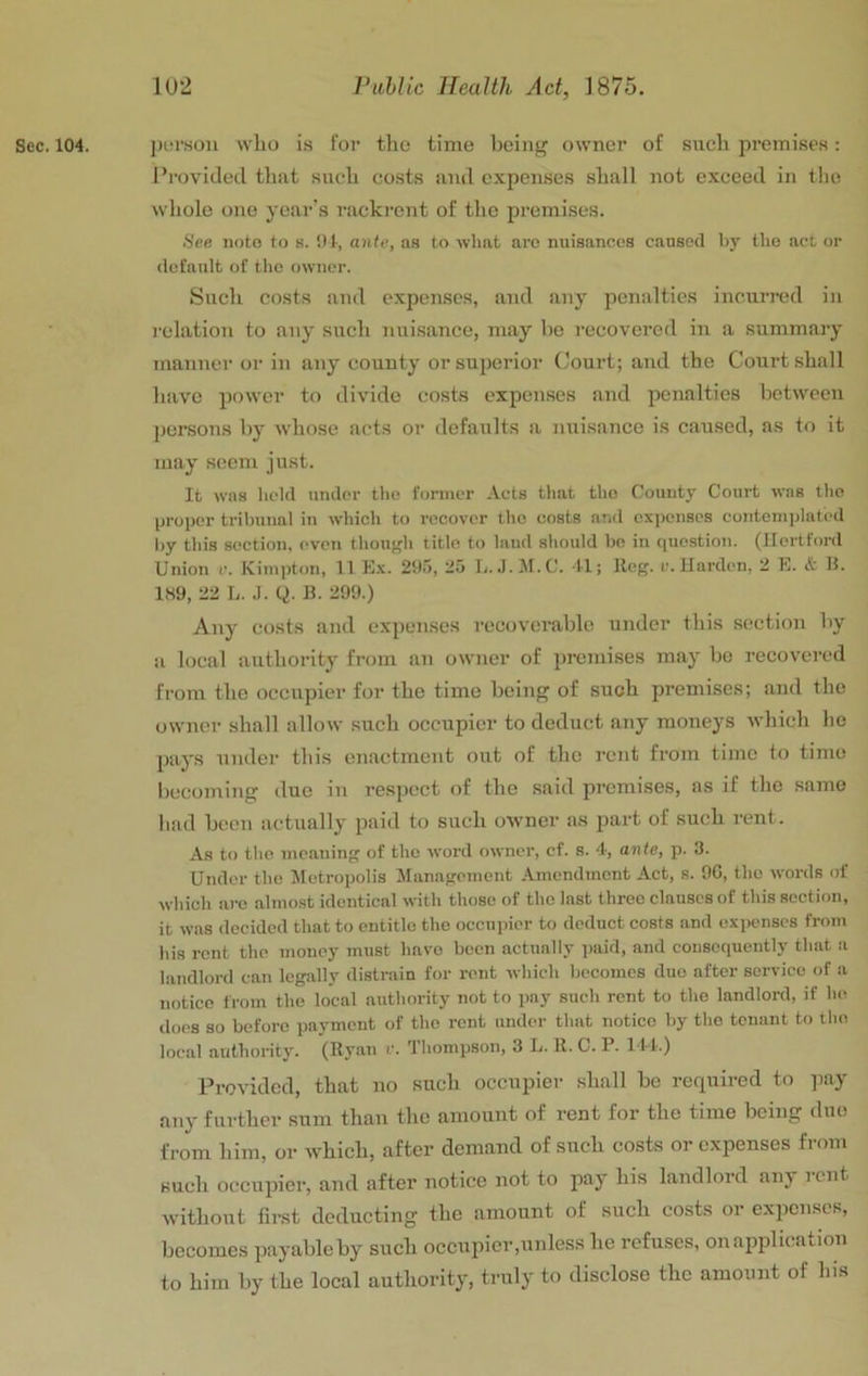 Sec. 104. j)ur.sou who i.s for the time boin^ owner of such premises: Provided that such costs and expenses shall not exceed in the whole one yeai’’s rackrent of the premises. See iioto to s. !)1, ante, as to what arc nuisances caused by the act or default of the owner. Such costs and expenses, and any penalties incurred in relation to any such nuisance, may ho recovered in a summary manner or in any county or superior Court; and the Court shall have power to divide costs expenses and penalties between ])ersons by whoso acts or defaults a nuisance is caused, as to it may seem just. It was held under the former Acts that the County Court was the proper tribunal in which to recover the costs and expenses contemi)latcd by this section, even thouffh title to laud should be in question. (Hertford Union c. Kiinpton, 11 E.x. 295, 25 L. .).!M.C. 41; Hog. r. Harden. 2 E. & H. 1H9, 22 L. .1. Q. B. 299.) Any costs and expenses recoverable under this section by a local authority from an owner of jjromises may be recovered from the occupier for the time being of such premises; and the owner shall allow such occupier to deduct any moneys which he pays under this enactment out of the rent from time to time becomiiig due in respect of the .said lu’cmises, as if the same had been actually paid to such owner as part of such rent. As to the meaning of the word owner, cf. s. 4, ante, p. 3. Under the Jletropolis Management Amendment Act, s. 9G, the words of which arc almost identical with those of the last three clauses of this section, it was decided that to entitle the occu]nor to deduct costs and expenses from his rent the money must have been actually paid, and consequently that a landlord can legally distrain for rent which becomes duo after service of a notice from the local authority not to pay such rent to the landlord, if he iloes so before payment of the rent under that notice by the tenant to the local authority. (Byan r. Thompson, 3 L. R. C. P. 144.) Provided, that no such occupier shall be required to pay any further sum than the amount of rent for the time being duo from him, or which, after demand of such costs or expenses from such occupier, and after notice not to pay his landlord any rent without first deducting the amount of such costs or expenses, becomes payable by such occupier,unless he refuses, on application to him by the local authority, truly to disclose the amount of his