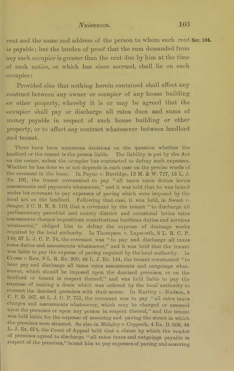 rent aiid the name and address of the person to whom such rent Sec. 104. is payable; but the burden of proof that the sum demanded from any such occupier is greater than the rent due by him at the time of such notice, or which has since accrued, shall lie on such Kjccupier: Provided also that nothing herein contained shall aft’ect any contract between any owner or occupier of any house building ■or other projierty, whereby it is or may be agreed that the occupier shall pay or discharge all rates dues and sums of money payable in respect of such house building or other pi’operty, or to affect any contract whatsoever between landlord und tenant. There have been numerous decisions on tlie question wliether the landlord or the tenant is the person liable. The liability is put by the Act on the owner, unless the occupier has contracted to defray such ex^senses. Whether he has done so or not depends in each case on the precise words of the covenant in the lease. In Payne r. Burridge, 12 M. & W. 727, 13 L. J. Kx. 191, the tenant covenanted to pay “all taxes rates duties levies ■assessments and payments whatsoever,” and it was hold that he was bound under his covenant to pay expenses of paving which were imposed by the local act on the landlord. Following that case, it was held, in Sweet v. Beager, 2 0. B. N. S. 119, that a covenant by the tenant “to discharge all parliamentary parochial and county district and occasional levies rates nssossments charges impositions contributions burthens duties and services whatsoever,” obliged him to defray the expense of drainage works roc|uired by the local authority. In Thompson v. Lapworth, 3 L. R. C. P. 119, 37 L. J. C. P. 74, the covenant was “to pay and discharge all taxes rates duties and assessments whatsoever,” and it was held that the tenant was liable to pay the expense of paving required by the local authority. In Crosse v Raw, 9 L. R. Ex. 209, 43 L. J. Ex. 1-14, the tenant covenanted “ to bear pay and discharge all taxes rates assessments and outgoings what- soever, which should be imposed upon the demised premises, or on the landlord or tenant in respect thereof,” and was held liable to pay the expense of making a drain which was ordered by the local authority to connect the demised premises with them sower. In Hartley v. Hudson, 4 C. P. D. 367, 48 L. J. C. P. 751, the covenant was to pay “all rates taxes charges and assessments whatsoever, which may be charged or assessed upon the promises or upon any person in respect thereof,” and the tenant was held liable for the expense of sewering and paving the street in which the premises were situated. So also in Midgley u. Coppoch, 4 Ex. D. 309, 48 •L. J. Ex. 674, the Court of Appeal held that a clause by which the vendor of premises agreed to discharge “ all rates taxes and outgoings pa3'ablc in respect of the pi-emisos,” bound him to pay expenses of paving and sewering