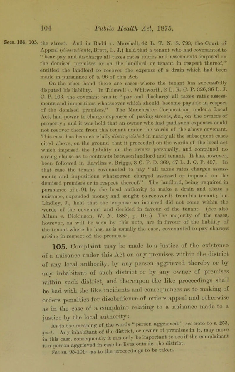Secs. 104, 105. the street. Ami in Budd r. Marshall, 42 L. T. N. S. 793, the Court of Appeal (dUnenticnte, Brett, L. J.) hold that a tenant who had covenanted to- “ boar pay and discharge all taxes rates duties and assesments imposed on the demised premises or on the landlord or tenant in resiwct thereof,”' entitled the landlord to recover the expense of a drain which had been made in pursuance of s. 90 of this Act. On the other hand there are cases where the tenant has successfully disputed his liability. In Tidswoll r. Whitworth, 2 L. R. C. P. 326,36 L. J. C. P. 103, the covenant was to “ pay and discharge all taxes rates assess- ments and impositions whatsoever which should become payable in respect of the demised premises.” The Manchester Corponitioii, under a Local Act, had power to charge expenses of paving streets, &c., on the o^\’ners of property; and it was hohl that an owner who had paid such expenses could not recover them from this tenant under the words of the above covenant. This case has been carefully (/istiii'/uitf/icd in nearly all the subsequent cases cited above, on the ground that it ju-oceeded on the words of the local act which imposed the liability on the owner personally, and contained no saving clause as to contracts between lanillord and tenant. It has, howcvci'y been followed in Rawlins r. Briggs, 3 C. P. 11. 369, 47 L. J. C. P. 4-07. In that case the tenant covenanted to pay “all taxes rates charges assess- ments and imi)ositiou8 whatsoever charged assessed or imposed on the demised premises or in respect thereof.” The landlord, being required in pui-suanco of s. 94- by the local authority to make a drain and abate a nuisance, expended money and sought to recover it from his tenant; but Lindley, J., held that the expense so incurred did not como within the words of tho covenant and decided in favour of the tenant. {See also Allum V. Dickinson, W. N. 1682, p. 101.) The majority of the cases, however, as will be seen by this note, are in favour of the liability of the tenant where ho has, as is usually tho case, covenanted to pay charges arising in respect of the premises. 105. Complaint may be made to a justice of the existence of a nuisance under this Act on any premises within the district of any local authority, l>y iiuy person aggrieved thereby or by any inhabitant of such district or by any owner of premises within such di.strict, and thereupon tho like proeeedings .shall bo had with the like incidents and consequences as to making of orders penalties for disobedience of orders appeal and otherwise as in the case of a complaint relating to a nuisance made to a justice by the local authority: As to tho moaning of .the words “ person aggrieved,”, see note to s. 253, post. Any inhabitant of tho district, or owner of premises in it, may move in this case, consequently it can only be important to scoif the complainant is a person aggrieved in case he lives outside tho district. See ss. 95-101—as to the proceedings to be taken.