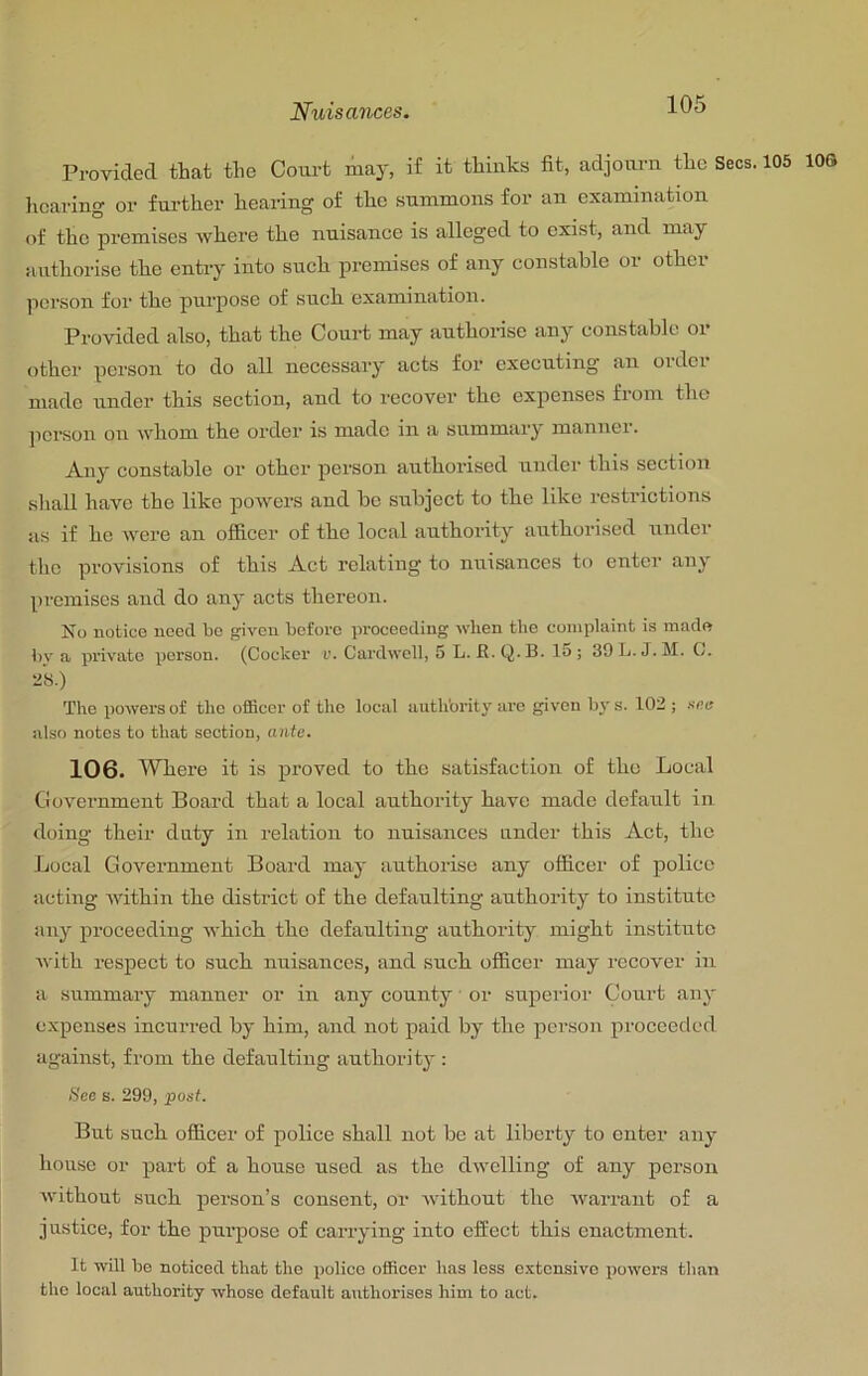 Provided that the Court may, if it thinks fit, adjourn the Secs. 105 lOS lioaring or fm-ther hearing of the summons for an examination of the premises where the nuisance is alleged to exist, and may authorise the entry into such premises of any constable or other ]ierson for the purjiose of such examination. Provided also, that the Court may authorise any constable or other person to do all necessary acts for executing an oidci made under this section, and to recover the expenses from the person on whom the order is made in a summary mannei. Any constable or other person authorised under this section sliall have the like powers and be subject to the like restrictions as if he were an officer of the local authority authorised under the provisions of this Act relating to nuisances to enter any premises and do any acts thereon. No notice need bo given before pi’oceeding when the complaint is made bv a private person. (Cocker i>. Cardwell, 5 L. R. Q. B. 15 ; 30L.J. M. G. 28.) The powers of the officer of the local auth'ority arc given bj's. 102 ; sea also notes to that section, ante. 106. Where it is proved to the satisfaction of the Local Government Board that a local authority have made default in doing their duty in relation to nuisances under this Act, the Local Government Board may authorise any officer of police acting Avithin the district of the defaulting authority to institute any proceeding Avhich the defaulting authority might institute Avith respect to such nuisances, and such officer may recover in a summary manner or in any county or superior (Jourt any expenses incurred by him, and not paid by the person proceeded against, from the defaulting authority ; See s. 299, post. But such officer of police shall not be at liberty to enter any honse or part of a house used as the dAvclling of any person Avithout such person’s consent, or Avithont the Avarrant of a justice, for the purpose of carrying into effect this enactment. It will be noticed tbat tbo police officer has less c.vtcnsive poAvers than the local authority whose default authorises him to act.