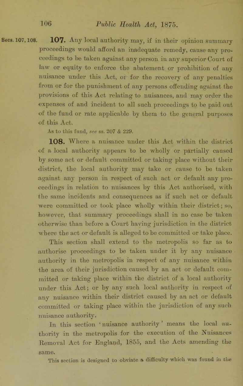 Secs. 107,108. 107. Any local authoi'ity may, if in their opinion summary j)roceedings would afford an inadequate remedy, cause any pro- ceedings to be taken against any person in any superior Court of law or equity to enforce the abatement or prohibition of any nuisance under this Act, or for the I’ecovery of any penalties from or for the punishment of any persons offending against the provisions of this Act relating to nuisances, and may order the expenses of and incident to all such proceedings to be paid out of the fund or rate applicable by them to the general purposes of this Act. As to this fund, see ss. 207 & 229. 108. Where a nuisance under this Act within the district of a local authority appears to be wholly or partially caused by some act or default committed or taking place without their district, the local authority may take or cause to be taken against any person in respect of such act or default any pro- ceedings in relation to nuisances by this Act authorised, with the same incidents and consequences as if such act or default Avere committed or took place wholly within their district; so, however, that summary proceedings shall in no case be taken otherwise than before a Court having jurisdiction in the district where the act or default is alleged to be committed or take place. This section shall extend to the metropolis so far as to aiithorise proceedings to be taken under it by any nuisance authority in the metropolis in respect of any nuisance Avithin the area of their jurisdiction caused by an act or default com- mitted or taking place Avithin the district of a local authority under this Act; or by any such local authority in respect of any nuisance Avithin their district caused by an act or default committed or taking place AA'ithin the jurisdiction of any such nuisance authority. In this section ‘nuisance authority’ means the local au- thority in the metropolis for the execution of the Nuisances Kemoval Act for England, 1855, and the Acts amending the same. This section is designed to obviate a difficulty Avhich Avas found in the