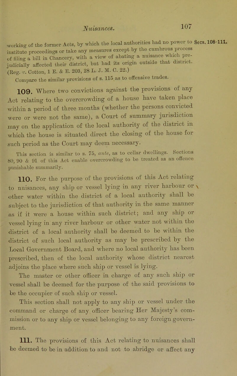 .vorkin- of the former Acts, by which the local authorities had no power to Secs. 108-111, institute proceedings or take any measures except by the cumbrous process of filing a bill in Chancery, with a view of abating a nuisance which pre- judicially affected their district, but had its origin outside that district. (Reg. r. Cotton, 1 E. & B. 203, 28 L. J. M. C. 22.) Compare the similar provisions of s. 115 as to offensive trades. 109. Where two convictions against the provisions of any Act relating to the overcrowding of a house have taken place within a period of three months (whether the persons convicted were or were not the same), a Court of summary jni’isdiction may on the application of the local authority of the district in which the house is situated direct the closing of the house for •such period as the Court may deem necessary. This section is similar to s. 75, ante, as to cellar dwellings. Sections 80, 90 & 91 of this Act enable overcrowding to bo treated as an offence piiiiisliable summarily. For the purpose of the provisions of this Act relating to nuisances, any ship or vessel lying in any river harbour or \ other water within the district of a local authority shall be subject to the jurisdiction of that authority in the same manner as if it were a house within such district; and any ship or vessel lying in any river harbour or other water not within the distinct of a local authority shall be deemed to be within the district of such local authority as may be prescribed by the Local Government Board, and where no local authority has been prescribed, then of the local authority whose district nearest adjoins the place where such ship or vessel is lying. The master or other officer in charge of any such ship or vessel shall be deemed for the purpose of the said provisions to be the occupier of such ship or vessel. This section shall not apply to any ship or vessel under the command or charge of any officer bearing Her Majesty’s com- mission or to any ship or vessel belonging to any foreign govem- ment. 111. The provisions of this Act relating to nuisances shall be deemed to be in addition to and not to abridge or affect any