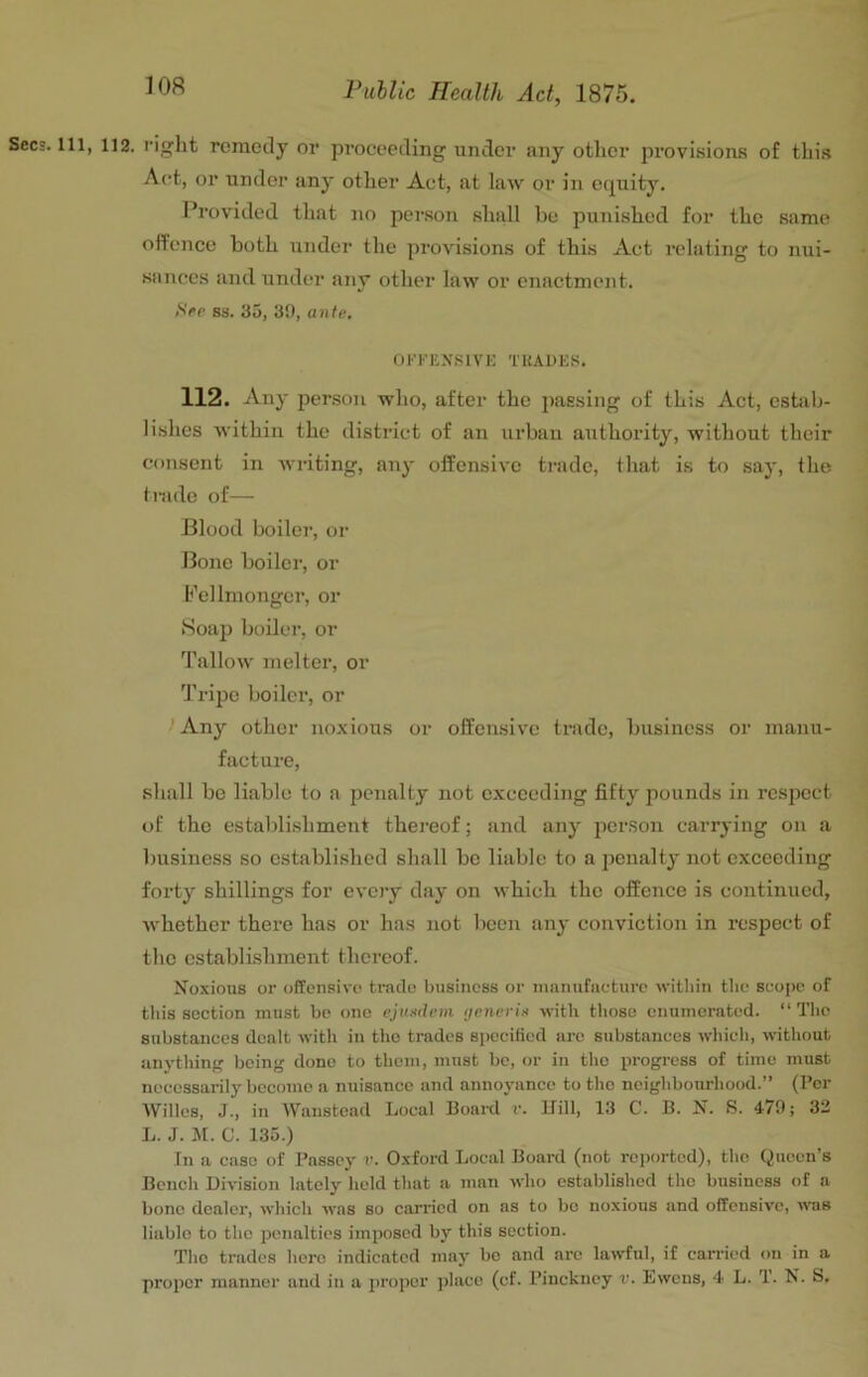 Secs. Ill, 112. right remedy or proceeding under any other pi'ovisions of this Act, or under any other Act, at law or in equity. Provided tliat no pcr.son shall be punished for the same offence both under the provisions of this Act relating to nui- sances and under any other law or enactment. (SVe ss. 35, 30, ante. OKKE.XSIVE TUADES. 112. Any person who, after the i)assing of this Act, cstixb- lishes Avithiii the xlistrict of an urban authority, without their consent in writing, any offensive trade, that is to say, the trade of— Blood boilei’, or Bone boiler, or Pellmonger, or Soajj boiler, or Tallow melter, or Tripe boilei’, or ' Any other noxious or offensive trade, business or manu- facture, shall be liable to a penalty not exceeding fifty pounds in respect of the establishment thereof; and any pcr.son carrying on a business so established shall be liable to a penalty not exceeding forty shillings for every day on which the offence is continued, whether there has or has not been any conviction in respect of tlic establishment thei’eof. Noxious or offensive tmde business or nmnufaeturc witbin the scojic of tiiis section must be one ejnedem generis with those enumerated. “ Tlic substances dealt with in the trades specified are substances whicli, without anythinff being done to them, must be, or in the progress of time must necessarily become a nuisance and annoyance to the neighbourhood.” (I’cr AVilles, J., in Waustead Local Board v. Kill, 13 C. B. N. S. 479; 33 L. J. M. C. 135.) In a case of Passey v. Oxford Local Board (not reported), the Queen’s Bench Division lately held that a man who established the business of a bone dealer, which was so carried on as to bo noxious and offensive, mis liable to the penalties imposed by this section. The trades hero indicated jnay bo and are lawful, if carried on in a proper manner and in a proper jdace (cf. Pinckney v. Ewens, 4 L. 1. N. S.