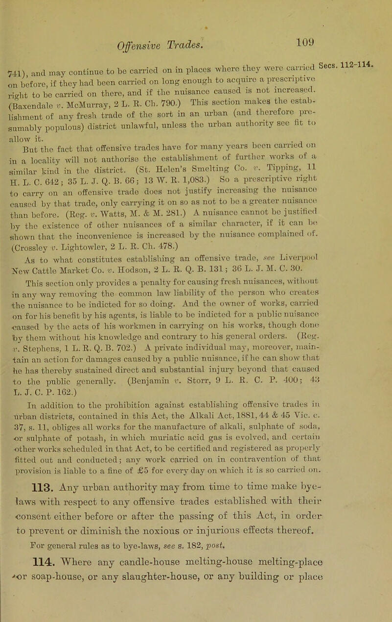 7J.I), and may continue to bo carried on in places where they were carried Secs. 112-114, on before, if they had been carried on long enough to acquire a presenptivo rio-ht to be carried on there, and if the nuisance caused is not increased. (Baxendale v. McMurray, 2 L. K. Ch. 790.) This section makes the estab- lishment of any fresh trade of the sort in an m-ban (and therefore pre- sumably populous) district unlawful, unless the urban authority see ht to allow it. 1*1 But the fact that offensive trades have for many years been carriecl on in a locality will not authorise the establishment of further works of a similar kind in the district. (St. Helen’s Smelting Co. v. Tipping, 11 H. L. C. 612; 35 L. J. Q. B. GG; 13 W. R. 1,083.) So a prescriptive right to carry on an offensive trade does not justify increasing the nuisance caused by that trade, only cari-ying it on so as not to bo a greater nuisance than before. (Reg. v. Watts, M. & M. 281.) A nuisance cannot bo justified by the existence of other nuisances of a similar character, if it can be shown that the inconvenience is increased by the nuisance complained of. (Crossley v. Lightowlcr, 2 L. R. Ch. 178.) As to what constitutes establishing an offensive trade, .len Liverpool New Cattle Market Co. v. Hodson, 2 L. R. Q. B. 131; 3G L. J. M. C. 30. This section only provides a penalty for causing fresh nuisances, ^vithout in any way removing the common law liability of the person who creates the nuisance to bo indicted for so doing. And the owner of works, carried on for his benefit by his agents, is liable to bo indicted for a public nuisance ■caused by the acts of his workmen in cari-ying on his works, though done by them without his knowledge and contrary to his general orders. (Reg. r. Stephens, 1 L. R. Q. B. 702.) A private individual may, moreover, main- tain an action for damages caused by a public nuisance, if he can show that he has thereby sustained direct and substantial injury beyond that caused to the public generally. (Benjamin r. Storr, 9 L. R. C. P. 400; 13 L. J. C. P. 1G2.) In addition to the prohibition against establishing offensive trades in urban districts, contained in this Act, the Alkali Act, 1881,4-4 & 45 Vic. c. 37, s. 11, obliges all works for the manufactm-o of alkali, sulphate of sodii, cr sulphate of potash, in which muriatic acid gas is evolved, and certain ether works scheduled in that Act, to be certified and registered as properly fitted out and conducted; any work carried on in contravention of that provision is liable to a fine of £5 for everyday on which it is so carried on. 113. Any urban authority may from time to time make bye- laws with respeet to any offensive trades established with their consent either before or after the passing of this Act, in order- to prevent or diminish the noxious or injurious effects thereof. For general rules as to bye-laws, see s. 182, post, 114:. Where any candle-house melting-house melting-place ■'or soap-house, or any slaughter-house, or any building or place