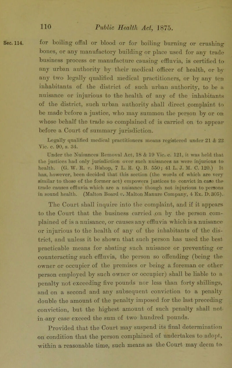 Sec. 114. for boiling offal or blood or for boiling burning or cru.<5liing bones, or any manufactory building or place used for any trade business process or manufacture causing effluvia, is certified to any urban authority by their medical officer of health, or by any two legally qualified medical practitioners, or by any tcji inhabitants of the district of such urban authority, to be a nuisance or injurious to the health of any of the inhabitants of the district, such urban authority shall direct complaint to be made before a justice, who may summon the person by or on whoso behalf the trade so complained of is carried on to appear before a Court of summary jurisdiction. Legally qualified medical practitioners means registered under 21 <5r 22 Vic. c. 90, 8. 31. Under the Nuisances Removal Act, 18 & 19 Vic. c. 121, it was held that the justices had only jurisdiction over such nuisances ns were injurious to health. ((1. W. R. v. Bishop, 7 L. R. Q. B. !j50; 41 L. J. M. C. 120.) It has, however, been decided tliat this section (the words of which arc very similar to those of tho former act) empowers justices to convict in case the trade causes effluvia which are a nuisance though not injurious to persons in sound health. (Malton Board v. Malton Manure Company, 4 Ex. I>. 30.5). Tho Court .shall inquire into the complaint, and if it appear.s to the Court that the business carried on by tho person com- plained of is <a nuisance, or causes any effluvia which is a nuisance or injurious to the health of any of tho inhabitants of the dis- trict, and unless it bo shown that such person has used the best practicable moans for abating such nuisance or preventing or counteracting such effluvia, the person so offending (being the owner or occupier of the premises or being a foreman or other person employed by such owner or occupier) shall bo liable to a penalty not exceeding five pounds nor less than forty shillings, and on a second and any subsequent conviction to a penalty double the amount of the penalty imposed for tho last preceding conviction, but the highest amount of such penalty shall not in any case exceed the sum of two hundred pounds. Provided that tho Court may suspend its final determination on condition that the person complained of undertakes to adopt, within a reasonable time, such means as the Court may deem to
