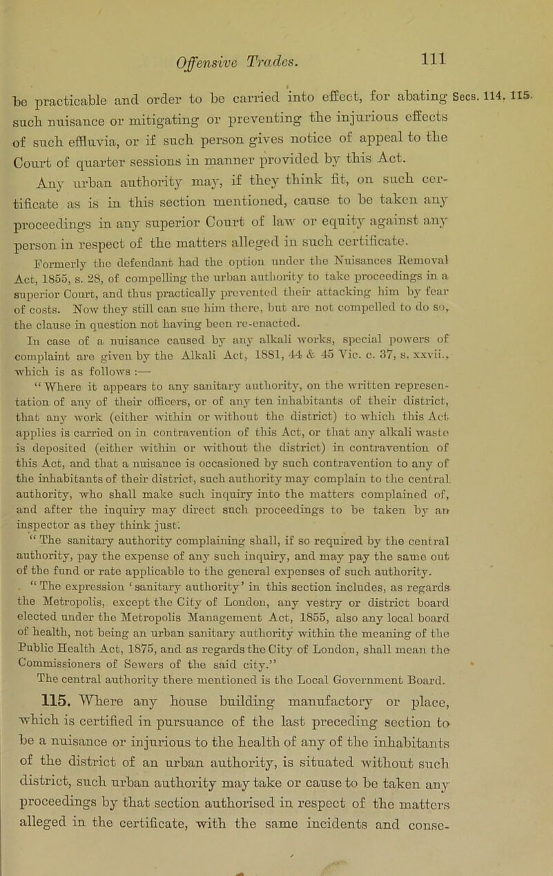 * be practicable and order to be carried into effect, for abating Secs. 114,115. sucb nuisance or mitigating or preventing tbe injurious effects of sneb efffavia, or if sneb person gives notice of appeal to tbe Court of quarter sessions in manner provided by this Act. Any urban authority may, if tbey tbink fit, on sneb cer- tificate as is in tbis section mentioned, cause to be taken any proceedings in any supei’ior Court of law or equity against any person in respect of tbe mattens alleged m sucb certificate. Formerly the defendant had the oi)tion nnder the Nuisances Kemoval Act, 1855, s. 28, ef compelling the urban authority to take proceedings in a superior Coiu-t, and thus practically prevented their attacking him by fear of costs. Now they still can sue him there, but arc not compelled to do so, the clause in question not having been re-enacted. In case cf a nuisance caused by any alkali works, special powers of complaint are given by the Alkali Act, 1881, -14 & 4o Vic. c. 37, s. xxvii., which is as follows :— “ Where it appears to any sanitary authority, on the written represen- tation of any of their officers, or of aii3' ten inhabitants of their district, that anj' work (either within or without the district) to which this Act applies is carried on in contravention of this Act, or that any alkali waste is deposited (either within or without the district) in contravention of this Act, and that a nuisance is occasioned by such conti’avention to any of the inhabitants of their district, such authority may complain to the central authority, who shall make such inriuiiy into the matters complained of, and after the inquiry may direct such proceedings to be taken by an inspector as they think just; “ The sanitary authority complaining shall, if so required by the central authority, pay the expense of an}' such inquiry, and may pay the same out of the fund or rate applicable to the general expenses of such authority. . “The expression ‘sanitary authority’ in this section includes, as regards the Metropolis, except the City of London, any vestry or district board elected under the Metropolis Management Act, 1855, also any local board of health, not being an urban sanitarj* authority within the meaning of the Public Health Act, 1875, and as regards the City of London, shall mean the Commissioners of Sewers of the said citj-.” • The central authority there mentioned is the Local Government Board. 115. Where any bouse building manufactory or jjlace, wbicb is certified in pursuance of tbe last preceding section to be a nuisance or injurious to tbe bealtb of any of tbe inhabitants of tbe district of an urban authority, is situated without sucb district, sucb urban autboilty may take or cause to be taken any proceedings by that section authorised in respect of tbe matters alleged in the certificate, with tbe same incidents and conse-