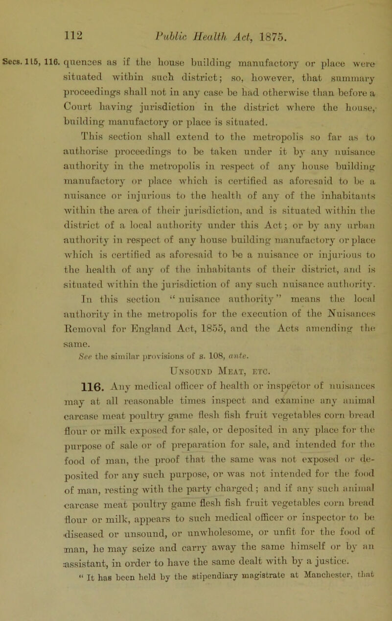 Secs. 115, 116. quences as if the h(m.se building manufactory or jdace were situated within such, district; so, however, that suiniuary proceedings shall not in any case be had otherwise than before a Court having jurisdiction in the district wdiere the house,- building manufactory or place is situated. This section shall extend to the metropolis so far as to authorise proceedings to be taken under it by any nuisance authority in the metropolis in respect of any house building manufactory or place which is certified as aforesaid to be a nuisance or injurious to the health of any of the inhabitants within the area of their jurisdiction, and is situated within tlie district of a local authority under this Act; or by any urban authority in respect of any house building manufactory or place which is certified as aforesaid to be a nuisance or injurious to the health of any of the inhabitants of their district, and is situated within the jurisdiction of any such nuisance authority. In this .section “ nui.sancc authority” means tlie local authority in the metropolis for the execution of the Nuisances llcmoval for England Act, 1855, and the Acts amending tlu; same. See the similar ])rovisions of s. 108, ante. Unsound Meat, etc. 116. Any medical officer of health or inspector of nuisances may at all reasonable times inspect and examine any animal carcase meat poultry game flesh fish fruit vegetables corn bread flour or milk exposed for sale, or deposited in any place for tlm purpose of sale or of preparation for sale, and intended for the food of man, the proof that the .same was not exposeil or de- posited for any such purpose, or tvas not intended for the food of man, resting with the party charged ; and if any such animal carcase meat poultry game flesh fish fruit vegetables corn bread flour or milk, appears to such medical officer or iu.spector to la; ■diseased or unsound, or unwholesome, or unfit for the food of man, ho may seize and carry away the same himself (u- by an assistant, in order to have the same dealt with by a justice. “ It has been held by the stipendiary magistrate at Manchester, that
