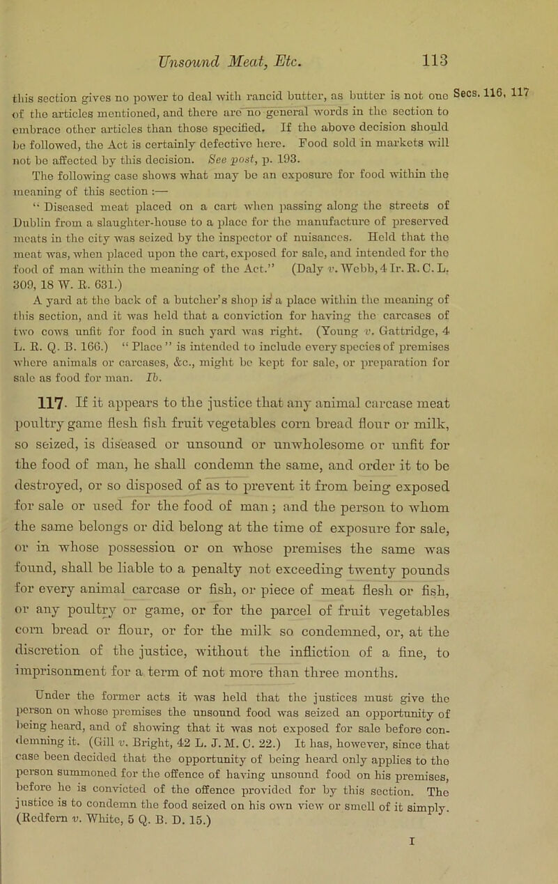 this SGCtion gives no power to deal with rancid butter, as butter is not one of the articles mentioned, and there are no general words in the section to embrace other articles than those specihedt If the above decision should bo followed, the Act is certainly defective here. Food sold in markets will not bo affected by this decision. Bee post, p. 193. The following case shows what may be an exposure for food within the meaning of this section :— “• Diseased meat placed on a cart when jiassing along the streets of Dublin from a slaughter-house to a place for the manufacture of preserved meats in the city was seized by the inspector of nuisances. Held that the meat was, when placed upon the cart, exposed for sale, and intended for the food of man within the meaning of the Act.” (Daly r. Webb, 4 Ir. R. C. L. 309, 18 W. E. 631.) A yard at the back of a butcher’s shop i^ a place within the meaning of this section, and it was held that a conviction for having the carcases of two cows unfit for food in such yard was right. (Young -v. Gattridgc, 4 L. E. Q. B. 166.) “ Place ” is intended to include every species of premises whore animals or carcases, &o., might be kept for sale, or preparation for sale as food for man. Ih. 117. If it appears to the justice that any auimal carcase meat poultry game flesh fish fruit vegetables corn bread flour or milk, so seized, is diseased or unsound or unwholesome or unfit for the food of man, he shall condemn the same, and order it to be destroyed, or so disposed of as to prevent it from being exposed for sale or used for the food of man ; and the person to whom the same belongs or did belong at the time of exposure for sale, or in whose possession or on whose premises the same was found, shall be liable to a penalty not exceeding twenty pounds for every animal carcase or fish, or piece of meat flesh or fish, or any poultry or game, or for the parcel of fruit vegetables com bread or flour, or for the milk so condemned, or, at the discretion of the justice, without the infliction of a fine, to imprisonment for a term of not more than three months. Under the former acts it was held that the justices must give the person on whoso promises the unsound food was seized an opportunity of being heard, and of showing that it was not exposed for sale before con- <lemning it. (Gill v. Bright, 42 L. J. M. C. 22.) It has, however, since that case been decided that the opportunity of being heard only applies to the person summoned for the offenoe of having unsound food on his premises, before ho is convicted of the offence provided for by this section. The justice is to condemn the food seized on his own view or smell of it simply. (Ecdfem v. Wliitc, 5 Q. B. D. 15.) I Secs. 116, 117