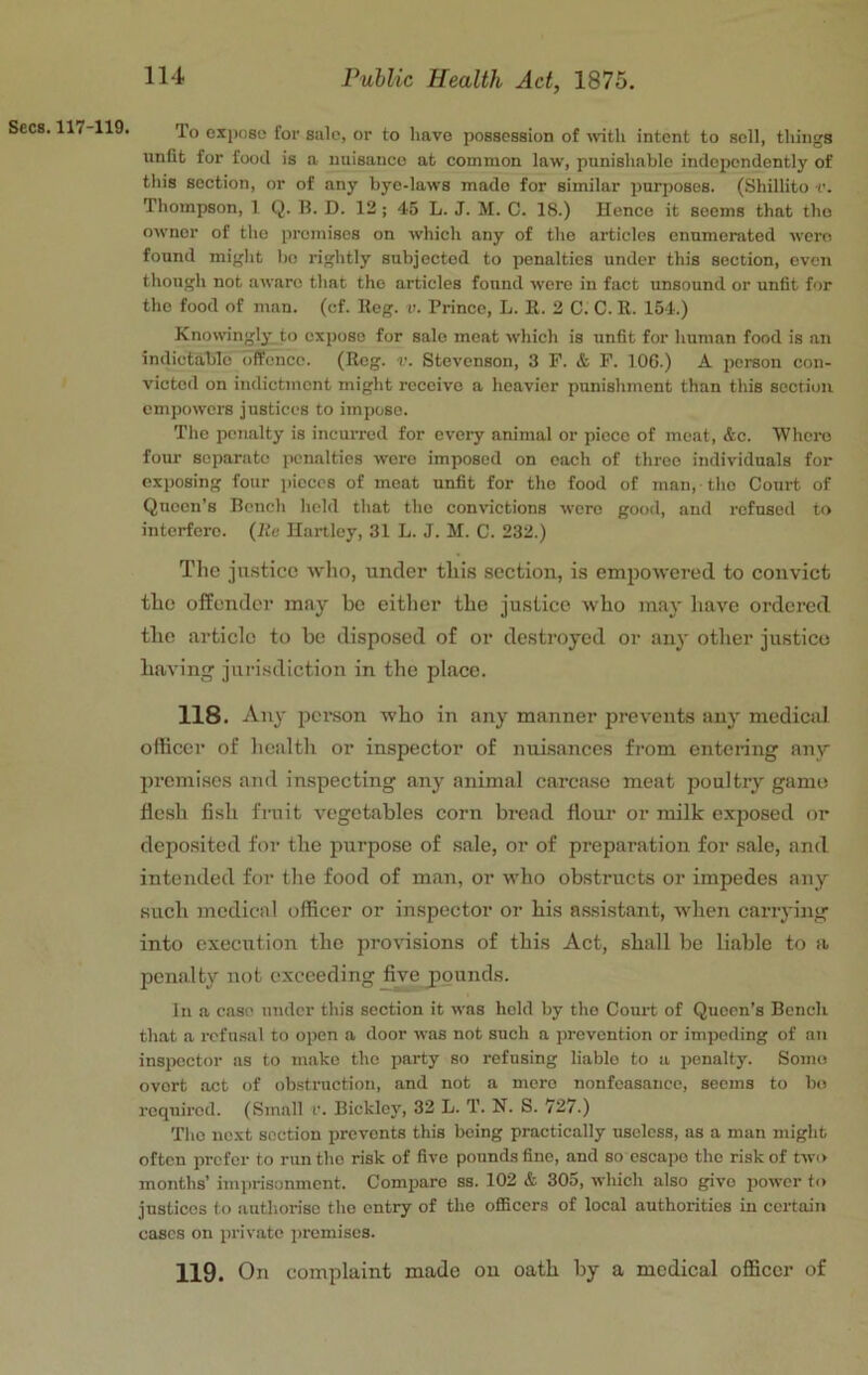 Secs. 117-119. To 0X1)080 for sale, or to have possession of wth intent to sell, things unfit for food is a nuisance at common law, punishable independently of this section, or of any bye-laws made for similar purposes. (Shillito v. Thompson, 1 Q. 11. D. 12; 45 L. J. M. C. 18.) Hence it seems that the owner of the premises on which any of the articles enumerated were found miglit bo rightly subjected to penalties under this section, even though not aware that the articles found were in fact unsound or unfit for the food of man. (cf. lleg. r. Prince, L. It. 2 C. C. R. 154.) Knowingly to expose for sale moat which is unfit for human food is an indictable offence. (Reg. v. Stevenson, 3 F. & F. 106.) A person con- victed on indictment might receive a heavier punishment than this section empowers justices to impose. The penalty is incurred for every animal or piece of meat, &c. 'Whoro four separate penalties were imposed on each of three individuals for exposing four j)ieces of meat unfit for the food of man, tlio Court of Queen’s Bench held that the convictions were good, and refused to interfere, (lie Hartley, 31 L. J. M. C. 232.) The justice who, under this .section, is emjjowered to convict the offender may be either the justice who may have ordered tbe article to be disposed of or destroyed or any other justice having jurisdiction in the place. 118. Any person who in any manner prevents any medical officer of health or inspector of nuisances from entering any prcmi.scs and inspecting any animal carcase meat poultry game flesh fish fruit vegetables corn bread flour or milk exj^osed or deposited foi- the purpose of sale, or of preparation for sale, and intended for the food of man, or who obstructs or impedes any such medical officer or inspector or his assistant, when carrying into execution the provisions of this Act, shall be liable to a penalty not exceeding five j)ounds. In a case under this section it was hold by tho Court of Queen’s Bcncli that a rcfu.sal to open a door was not such a prevention or impeding of an insiKictor as to make tho party so refusing liable to a penalty. Some overt act of obstruction, and not a mere nonfeasance, seems to bo required. (Small r. Bickle}', 32 L. T. N. S. 727.) Tho next section prevents this being practically useless, as a man might often prefer to run the risk of five pounds fine, and so escape tho risk of two months’ imprisonment. Compare ss. 102 & 305, which also give power to justices to iiutliorisc the entry of the oflScers of local authorities in certain cases on private j)rcmiscs. 119. On complaint made on oath by a medical officer of