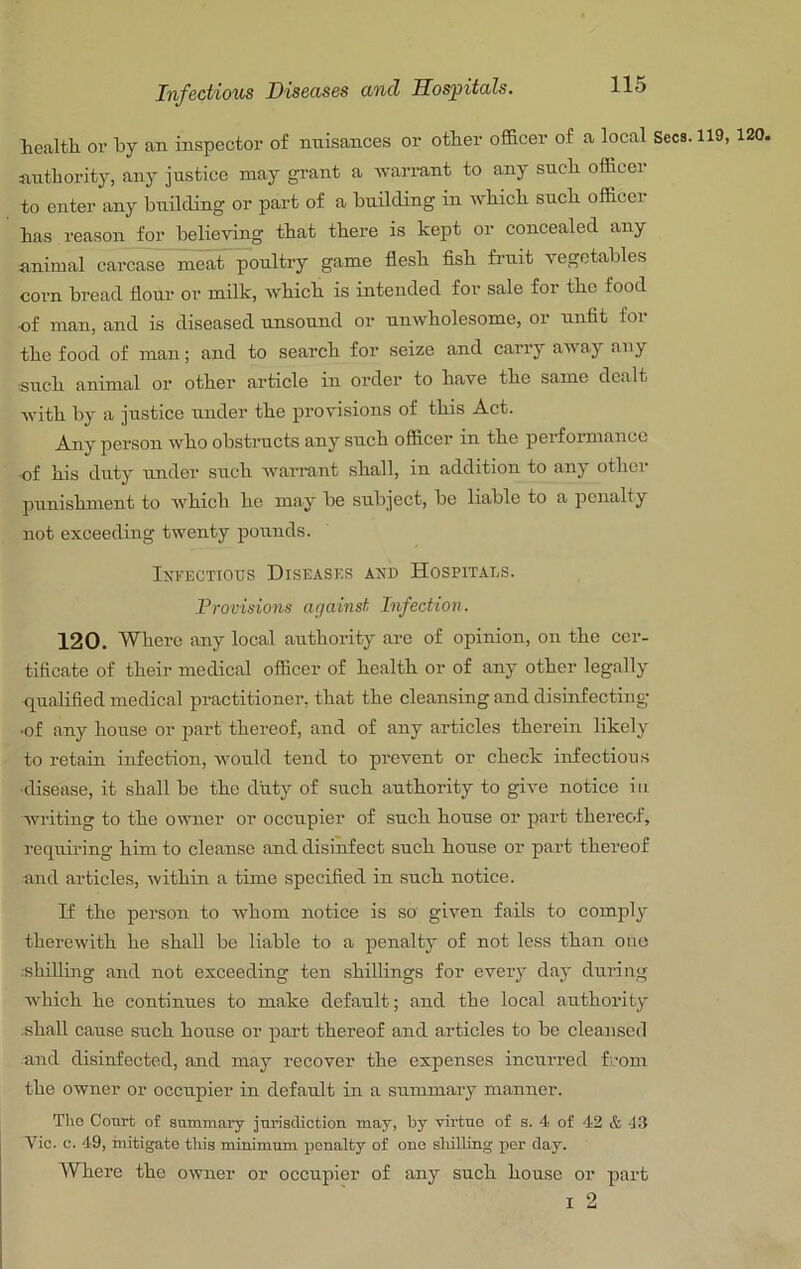health or hy an inspector of nuisances or other officer of a local Secs. 119, 120. nnthority, any justice may grant a warrant to any such officei to enter any building or part of a building in which such officei has reason for believing that there is kept or concealed any animal carcase meat poultry game flesh fish fruit vegetables corn bread flour or milk, which is intended for sale for the food ■of man, and is diseased unsound or unwholesome, or unfit for the food of man; and to search for seize and carry away any such animal or other article in order to have the same dealt with by a justice under the provisions of this Act. Any person who obstructs any such officer in the performance ■of his duty under such warrant shall, in addition to any other punishment to which he may be subject, be liable to a penalty not exceeding twenty pounds. IxFECTious Diseases and Hospitals. Provisions affainst Infection. 120. Where any local authority are of opinion, on the cer- tificate of their medical officer of health or of any other legally qualified medical practitioner, that the cleansing and disinfecting •of any house or part thereof, and of any articles therein likely to retain infection, would tend to prevent or check infectious ■disease, it shall be the duty of such authority to give notice in writing to the owner or occupier of such house or part thereof, requiring him to cleanse and disinfect such house or part thereof and articles, within a time specified in such notice. If the person to whom notice is so given fails to comply therewith he shall be liable to a penalty of not less than one ;shilling and not exceeding ten shillings for every day during which he continues to make default; and the local authority shall cause such house or part thereof and articles to be cleansed and disinfected, and may recover the expenses incurred fi.’om the owner or occupier in default in a summary manner. Tho Court of summary jurisdiction may, by virtue of s. 4 of 42 & -J3 Vic. c. 49, mitigate this minimum penalty of one shilling per day. Where the owner or oceupier of any such house or part I 2