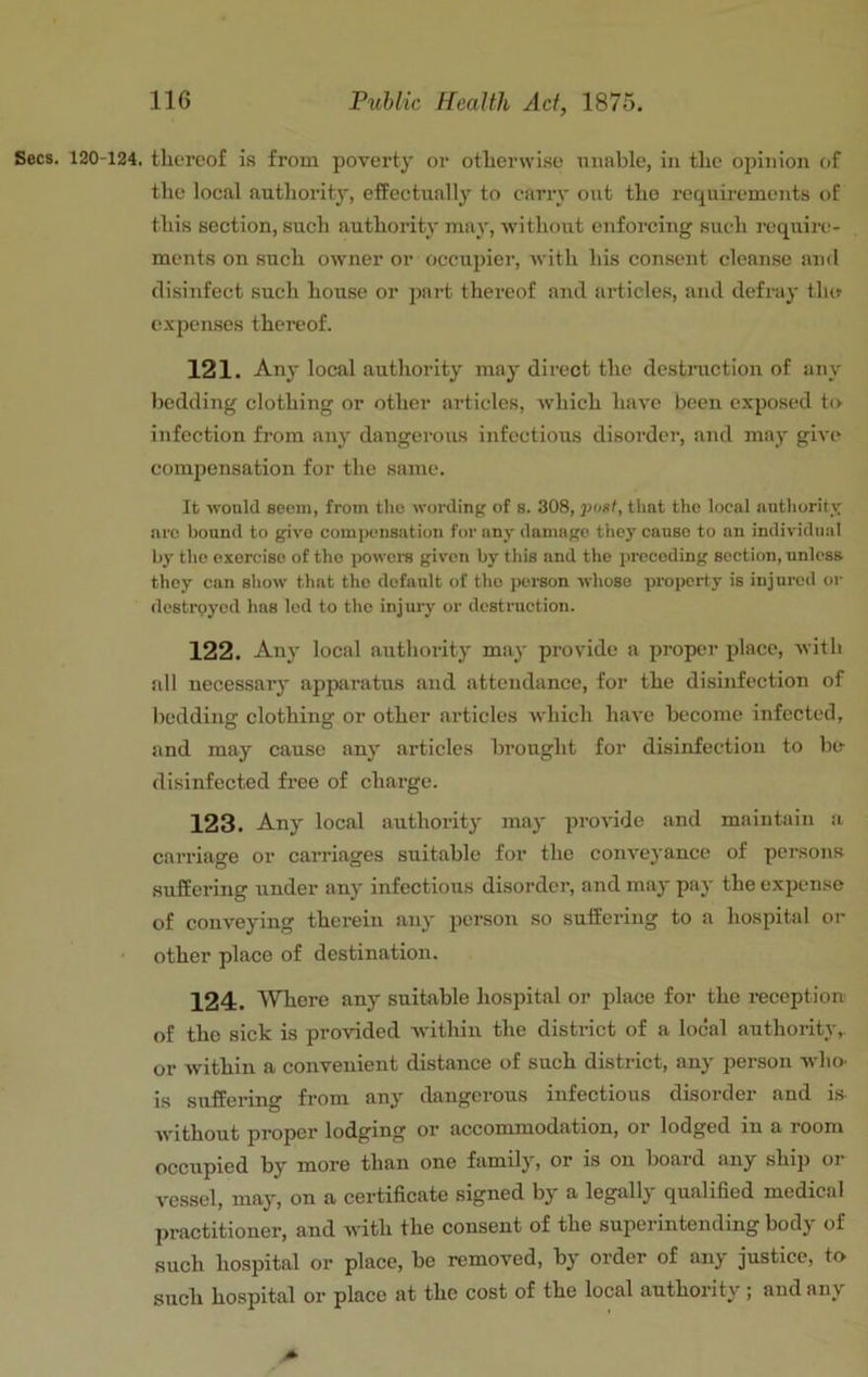 Secs. 120-124. thereof is from poverty or otherwi.se onable, in the oiniiion of the local authority, effectually to cany out tho requirements of this section, such authority may, without enforcing such require- ments on such owner or occupier, with his consent cleanse and disinfect .such house or part thereof and articles, and defray thif expenses thereof. 121. Any local authority may direct the destniction of any bedding clothing or other articles, which have been exposed to infection from any dangerous infectious disorder, and may give compensation for the same. It would seem, from the wording of s. 308, post, that the local autliorit_v arc bound to give comj)ensation for any damage they cause to an individtia! by the exorcise of tho powere given by this and the preceding section, unless they can show that the default of tho person whoso property is injured or destrpyed has led to the injuiy or destruction. 122. Any local authority may provide a proper place, with all necessary apparatus and attendance, for the disinfection of bedding clothing or other articles which have beeorae infected, and may cause any articles brought for disinfection to be disinfected free of charge. 123. Any local authority may provide and maintain a carriage or carriages suitable for the conveyance of persons suffering under any infectious disorder, and may pay the expense of conveying therein any person so suffering to a hospital or ■ other place of destination. 124. WTiere any suitable hospital or place for the reception of tho sick is provided Avithin the district of a local authority,, or within a convenient distance of such district, any person Avho' is suffering from any dangerous infectious disorder and i.s Avithout proper lodging or accommodation, or lodged in a room occupied by more than one family, or is on board any ship or vessel, may, on a certificate signed by a legally qualified medical practitioner, and AA-ith the consent of the superintending body of such hospital or place, bo removed, by order of any justice, to such hospital or place at the cost of the local authority ; and an\