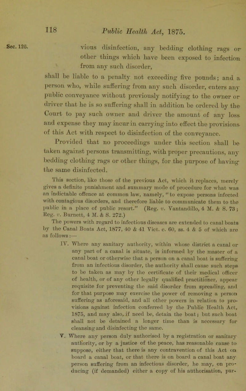 Sec. 12G. vious (li.sinfectioii, any bedding clotbing rags or other things which have been exposed to infection from any sucli disorder, shall be liable to <a penalty not exceeding five pounds; and a person who, while suffering from any such disorder, enters any iniblic conveyance without previously notifying to the owner or driver that he is so suffering shall in addition bo ordered by the Court to pay such owner and driver the amount of any los.s^ and expense they may incur in carrying into effect the provisions- of this Act with respect to disinfection of the convej'ance. Provided that no proceedings under this section shall be taken against persons transmitting, with proper precautions, any bedding clothing rags or other things, for the i)urposo of having- the same disinfected. Tliis section, like tliose of tlie previous Act, which it replaces, iiiorclj gives a definite punishment and summary mode of jjrocedure for what was- an indictable offence at common law, namely, “to expose persons infected with contagious disorders, and therefore liable to communicate them to tho public in a place of public resort.” (Reg. v. Vantandillo, 4 M. & S. 73 ; Keg. V. Burnett, 4 M. & S. 272.) The powers with regard to infectious diseases are extended to canal boats by tho Canal Boats Act, 1877, 40 & 41 Viet. c. 60, ss. 4 & 5 of which are as follows:— IV. Wliere any sanitary authority, within whoso district a canal or any part of a canal is situate, is informed by the master of a canal boat or othenrise that a person on a canal boat is suffering from an infectious disorder, tho authority shall cause such steps to be taken as may by tlie certificate of their medical officer of health, or of any other legally qualified practitioner, appear requisite for preventing tho said disorder from spreading, and for that purpose may exercise the power of removing a person suffering as aforesaid, and all other powers in relation to pro- visions against infection confeiTod by the Public Health Act, 1875, and may also, if need be, detain tho boat; but such boat shall not be detained a longer time than is necessary for cleansing and disinfecting the same. V. Whore any pereon duly authorised by a registration or sanitary antliority, or by a justice of the jieace, has reasonable cause to suppose, either that there is any contravention of this Act on board a canal boat, or that there is on board a canal boat any person suffering from an infections disorder, he may, on pro- ducing (if demanded) either a copy of his authorisation, pur-
