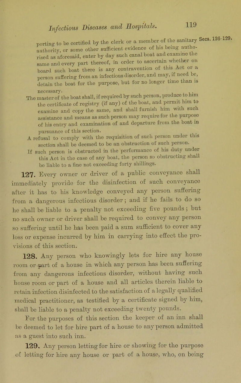 porting to be certified by the clerk or a member of the sanitary Secs. 126 129, authority, or some other snfiacient evidence of his being autho- rised as aforesaid, enter by day such canal boat and examine the same and every part thereof, in order to ascertain whetlier on board such boat there is any contravention of this Act or a person suffering from an infectious disorder, and may, if need be, detain the boat for the purpose, but for no longer time than is necessary. The master of the boat shall, if required by such person, produce to him the certificate of registry (if any) of the boat, and permit him to examine and copy the same, and shall furnish him ivith such assistance and means as such person may require for the pm-pop of his entry and examination of and departure from the boat m pursuance of this section. A refusal to comply with the requisition of such person under this section shall be deemed to be an obstruction of such person. If such person is obstructed in the performance of his duty uuder this Act in the case of any boat, the person so obstructing shall bo liable to a fine not exceeding forty shillings. 127. Every owner or driver of £t public conveytince sball immediately provide for tbe disinfection of such, conveyance after it has to his knowledge conveyed any person suffering from a dangerous infectious disorder; and if he fails to do so he shall be liable to a penalty not exceeding five pounds ; but no such owner or driver shall be required to convey any person so suffering until he has been paid a sum sufficient to cover any loss or expense incurred by him in carrying into effect the pro- visions of this section. 128. Any person who knowingly lets for hire any house room or part of a house in which any person has been suffering from any dangerous infectious disorder, without having such house room or part of a house and all articles therein liable to I'etain infection disinfected to the satisfaction of a legally qualified medical practitioner, as testified by a certificate signed by him, shall be liable to a penalty not exceeding twenty pounds. Eor the purposes of this section the keeper’ of an inn shall be deemed to let for hire part of a house to any pox’son admitted as a guest into such inn. 129. Any person letting for hire or showing for the purpose of letting for hire any house or part of a house, who, on being