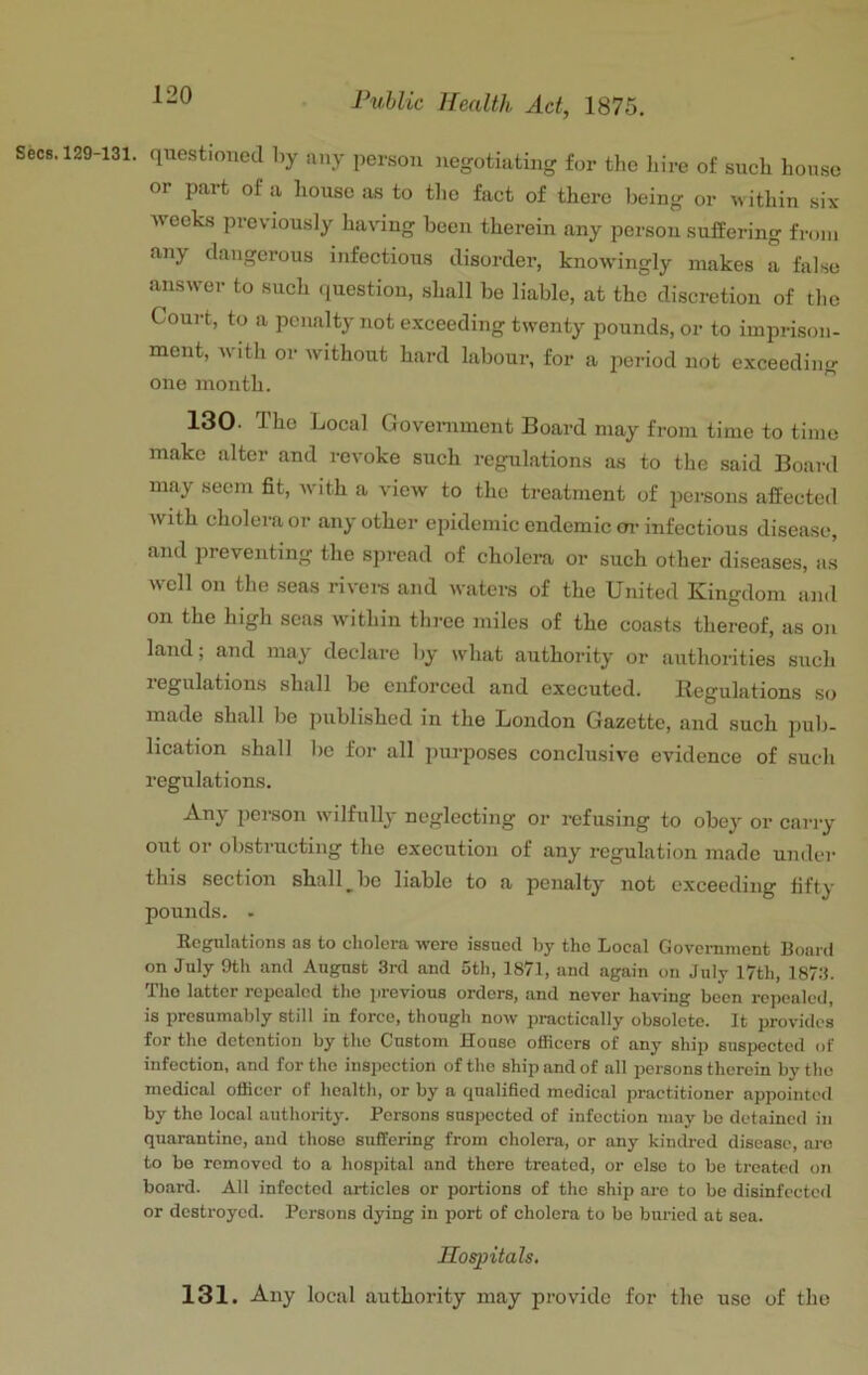 Secs. 129-131. questioned by any person negotiating for the liire of such house or part of a house as to the fact of there being or within six- weeks previously having been therein any person suffering from any dangerous infectious disorder, knowingly makes a false answer to such question, shall be liable, at the discretion of the Court, to a penalty not exceeding twenty pounds, or to imprison- ment, with or without hard labour, for a period not exceeding one month. 130. The Local Government Board may from time to time make alter and revoke such regulations as to the said Board may seem fit, with a view to the treatment of persons affected with cholera or any other epidemic endemic m- infectious disea.se, and preventing the spread of cholera or such other diseases, a.s well on the seas rivere and waters of the United Kingdom and on the high seas within three miles of the coasts thereof, as on land; and may declare by what authority or authorities such legulations shall be enforced and executed. Begulations so made shall be published in the London Gazette, and such pub- lication shall be for all purposes conclusive evidence of such regulations. Any person wilfully neglecting or refusing to obey or carry out or obstructing the execution of any regulation made under this section shall ^ be liable to a penalty not exceeding fifty- pounds. . Regulations as to cholera were issued by the Local Government Board on July 9th and August 3rd and 5th, 1871, and again on July 17th, 187.3. The latter repealed the previous orders, and never having been repealed, is presumably still in force, though now practically obsolete. It provides for the detention by the Custom House officers of any ship suspected of infection, and for the inspection of the ship and of all persons therein by the medical officer of health, or by a qualified medical practitioner appointed by the local authority. Persons suspected of infection may be detained in quarantine, and those suffering from cholera, or any kindred disease, are to be removed to a hospital and there treated, or else to be treated on board. All infected articles or portions of the ship are to bo disinfected or destroyed. Persons dying in port of cholera to bo buried at sea. Hospitals. 131. Any local authority may provide for the use of the