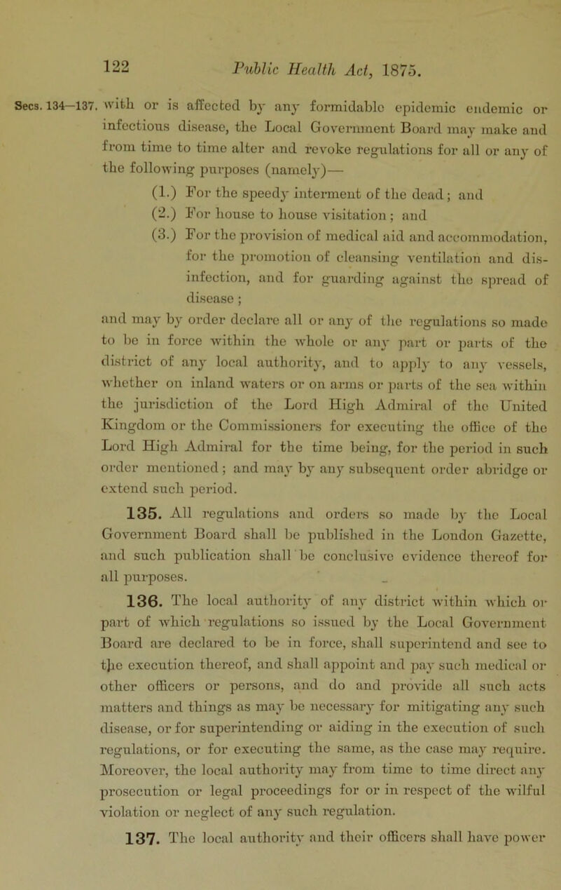 Secs. 134—137. with or is affected by any formidable epidemic endemic or infectious disease, the Local Gov'erument Board may make and from time to time alter and revoke regulations for all or any of the following purposes (namely)— (1.) For the speedy interment of the dead; and (2.) For hou.se to house visitation; and (3.) For the provision of medical aid and accommodation, for the promotion of cleansing ventilation and dis- infection, and for guarding against the spread of disease; and may by order declare all or anj' of the regulations so made to be in force within the w'hole or aii}- part or parts of the district of any local authority, and to apply to any vessels, whether on inland waters or on arms or parts of the sea within the jurisdiction of the Lord High Admiral of the United Kingdom or the Commissioners for executing the office of the Lord High Admiral for the time being, for the period in such order mentioned ; and may by any subsequent order abridge or extend such period. 135. All regulations and orders so made by the Local Government Board shall be published in the London Gazette, and such publication shall bc conclusive evidence thereof for all purposes. 136. The local authority of any district within which or part of Avhich regulations so issued by the Local Government Board are declared to be in force, shall superintend and see to tjio execution thereof, and shall appoint and pay such medical or other officers or persons, and do and provide all such acts matters and things as may be necessary for mitigating any such disease, or for superintending or aiding in the execution of such regulations, or for executing the same, as the case may require. Moreover, the local authority may from time to time direct an}' prosecution or legal proceedings for or in respect of the wilful violation or neglect of any such regulation. 137. The local authority and their officers shall have power