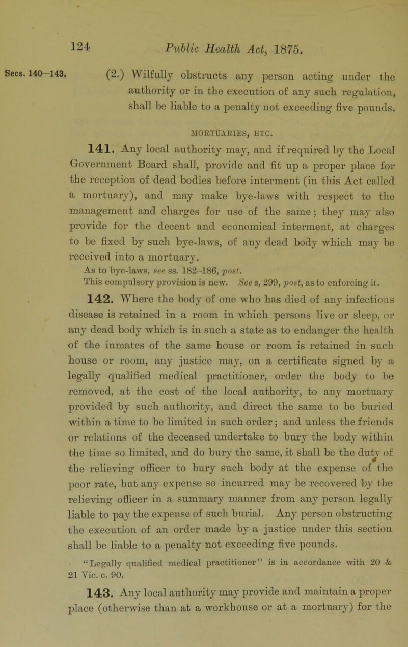 Secs. 140-143. (2.) Wilfully ol).struct.s any person acting under the authority or in the execution of any such regulation, shall be liable to a penalty not exceeding five pounds. MORTUAKIES, ETC. 141. Any local authority may, and if required by the Local Government Board shall, provide and fit up a proper place for the reception of dead bodies before interment (in this Act called a mortuary), and may make bye-laws with respect to the management and charges for use of the same; they may also provide for the docent and economical interment, at charges to be fixed by such bye-laws, of any dead body which may be received into a mortuary. As to bye-laws, »cc ss. 182-186, 'post. This oonipulsoi'y provision is new. See s, 299, post, as to enforcing it. 142. Where the body of one who has died of any infectious disease is retained in a room in which persons live or sleeii, or any dead body which is in such a state as to endanger the health of the inmates of the same house or room is retained in sucli house or room, any justice maj', on a certificate signed by a legally qualified medical practitioner, order the body to bo removed, at the cost of the local authority, to any mortuary provided by such authority, and direct the same to be bui'ied within a time to be limited in such order; and unless the friends or relations of the deceased undertake to bury the body within the time so limited, and do burj* the same, it shall be the du^- of the relieving officer to bury such body at the expense of the poor rate, but any expense so incui’red may be recovered by the relieving officer in a summary manner from any person legally liable to pay the expense of .such burial. Any person obstructing the execution of an order made by a justice under this section shall be liable to a penalty not exceeding five pounds. “Legally qtialificcl medical practitioner” is in accordance with 20 & 21 Vic. c. 90. 143. Any local authority may provide and maintain a in-oper place (otherwise than at a workhouse or at a mortuary) for the