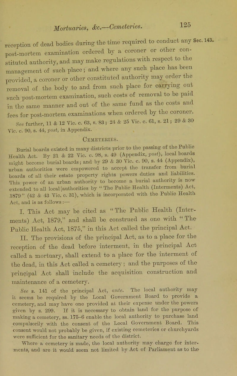 Mortuaries, &c.—Cemeteries. reception of dead bodies during the time required to conduct any Sec, post-mortem examination ordered by a coroner or other con- stituted authority, and may make regulations mth respect to the management of such place; and where any such place has been provided, a coroner or other constituted authority may order the removal of the body to and from such place for carrying out such post-mortem examination, such costs of removal to be paid in the same manner and out of the same fund as the costs and fees for post-mortem examinations when ordered by the coroner. See further, 11 & 12 Vic. c. 63, s. 83; 21 & 23 Vic. c. 61, s. 21; 29 & 30 Vic. c. 90, s. 44, post, in Appendix. Ceiieteries. Burial boards existed in many districts prior to the passing of the Public Health Act. By 21 & 22 Vic. c. 98, s. 49 (Appendix, post), local boards might become bm-ial boards; and by 29 & 30 Vic. c. 90, s. 44 (Appendix), urban authorities were empowered to accept the transfer from bm-ial boards of all their estate property i-ights powers duties and liabilities. This power of an urban authority to become a bm-ial authority is now extended to all local tauthoritios by “ The Public Health (Interments) Act, 1879” (42 & 43 Vic. c. 31), which is incorporated with the Public Health Act, and is as follows :— I. This Act may be cited as “ The Public Health (Inter- ments) Act, 1879,” and shall be construed as one with “ The Public Health Act, 1875,” in this Act called the principal Act. II. The provisions of the principal Act, as to a place for the reception of the dead before interment, in the principal Act called a mortuary, shall extend to a place for’ the intei’ment of the dead, in this Act called a cemetery; aird the purposes of the principal Act shall include the acquisition construction and maintenance of a cemetery. See s. 141 of the principal Act, ante. The local authority may it seems bo required by the Local Government Board to provide a cemetery, and may have one provided at their expense under the powers given by s. 299. If it is necessary to obtain land for the purpose of making a cemetery, ss. 175-6 enable the local authority to purchase land compulsorily -with the consent of the Local Government Board. This consent would not probably be given, if existing cometci-ies or chm-chyards were sufficient for the sanitary needs of the district. Where a cemetery is made, the local authority may charge for inter, ments, and are it would seem not limited by Act of Parliament as to the 143.