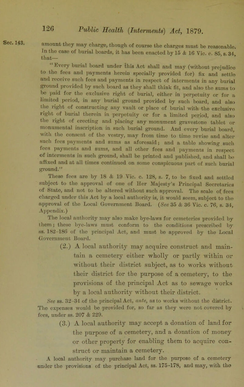 120 amount they may charge, thoiigli of course the charges must bo reasonable. In tho case of burial boards, it has been enacted by 15 & IG Vic. c. 85 s. 34 that— ’ ’ “Kvcry burial board under this Act shall and may (without prejudice to tho foes and jiaymcnts herein specially provided for) fix and settle and receive such fees aud payments in respect of interments in any burial ground provided by such board ns they shall think fit, and also tho sums to be ))aid for tho exclusive right of burial, either in perpetuity or for a limited period, in any burial ground provided by such board, aud also tho right of constructing any vault or place of burial with tho exclusive right of burial therein in perpetuity or for a limited period, and also tho right of erecting and jdacing any monument gravestone tablet or monumental inscription in such burial ground. And every burial board, with tho consent of tho vestry, may from time to time revise and alter such fees ])ayments and sums as aforesaid; and a table showing such fees imyments and sums, and all other fees and payments in resijcct of interments in such ground, shall be printed and published, and shall b(! affixed and at all times continued on some conspicuous part of such burial ground.” These fees are by 18 & 19 Vic. c. 128, s. 7, to bo fixed and settled subject to tho approval of one of Her Majesty’s Principal Secretaries of State, and not to bo altered without such approval. Tho scale of fees charged under this Act by a local authority is, it would seem, subject to tho approval of tho Local Government Board. (See 35 & 3G Vic. c. 76, s. 34, Appendix.) The local authority may also make bye-laws for cemeteries pro\-ided by them; these bye-laws must conform to tho conditions prescribed by ss. 182-180 of tho principal Act, and must bo approved by tho Local Governmeut Board. (2.) A local authority may acquire construct and main- tain a cemetery either wholly or partly within or without their district subject, as to works without their district for the purpose of a cemetery, to the provisions of the principal Act as to sewage works by a local authority without their district. Hec ss. 32-31 of tho principal Act, ante, as to works without the district. The cxixinses woidd bo provided for, so far as they wore not covered by fees, under ss. 207 & 229. (3.) A local authority may accept a donation of land for the jinrpose of a cemetery, and a donation of money or other property for enabling them to acquire con- struct or maintain a cemetery. A local authority may purchase land for tho purpose of a cemetery under the provisions of tho principal Act, ss. 175-178, and may, with tho