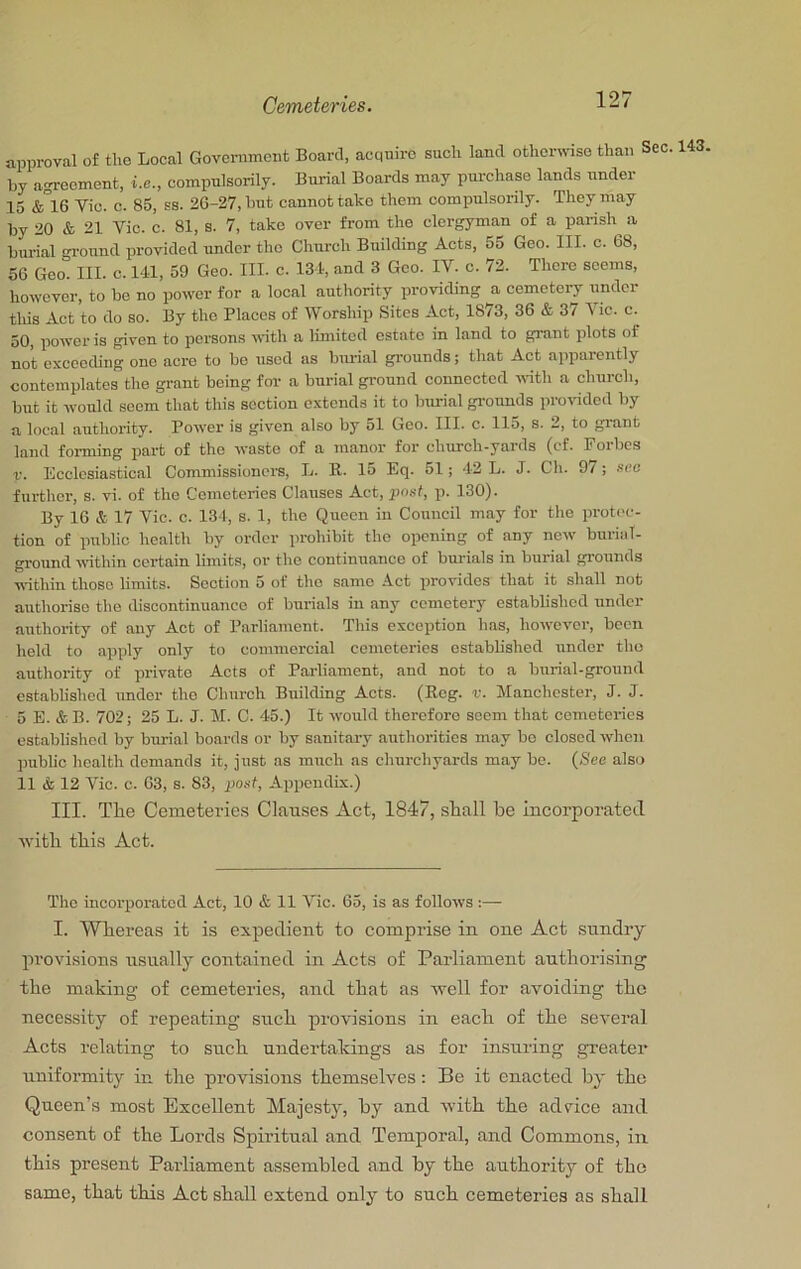 approval of the Local Government Board, acquire such land otherwise than Sec. 143, by agreement, i.e., compulsorily. Burial Boards may purchase lands under 15 &°16 Vic. c. 85, ss. 26-27, hut cannot take them compulsorily. They may by 20 & 21 Vic. c. 81, s. 7, take over from the clergyman of a parish a burial -rronnd provided under the Church Building Acts, 55 Geo. III. c. 68, 56 Geo. III. c. 14.1, 59 Geo. III. c. 134, and 3 Goo. IV. c. 72. There seems, however, to bo no power for a local authority providing a cemetery under tliis Act to do so. By the Places of Worship Sites Act, 1873, 36 & 37 Vic. c. 50, power is given to persons wth a limited estate in land to grant plots of not exceeding one acre to bo used as burial grounds; that Act apparently contemplates the grant being for a burial ground connected until a church, but it would seem that this section extends it to burial gi-ounds provided by a local authority. Power is given also by 51 Geo. III. c. 115, s. 2, to grant land foinning part of the waste of a manor for church-yards (cf. Poibcs V. Bcclosiastical Commissioners, L. K. 15 Eq. 51; 42 L. J. Cli. 9/ ; sec further, s. vi. of the Cemeteries Clauses Act, post, p. 130). By 16 & 17 Vic. c. 134, s. 1, the Queen in Council may for the protec- tion of public health by order prohibit the opening of any now burial- ground rvithin certain limits, or the continuance of burials in burial grounds u-ithin those limits. Section 5 of the same Act provides that it shall not authorise the discontinuance of burials in any cemetery established under authority of any Act of Parliament. This exception has, however, been held to a])ply only to commercial cemeteries established under the authority of private Acts of Parliament, and not to a burial-ground established under the Church Building Acts. (Reg. v. Manchester, J. J. 5 E. & B. 702; 25 L. J. M. C. 45.) It would therefore seem that cemeteries established by burial boards or by sanitary authorities may be closed when jniblic health demands it, just as much as cliurchyards may bo. (<S'ee also 11 & 12 Vic. c. 63, s. 83, post, Appendix.) III. The Cemeteries Clauses Act, 1847, shall he incorporated ■with this Act. The incorporated Act, 10 & 11 Vic. 65, is as follows ;— I. Whereas it is expedient to comprise in one Act sundry provisions usually contained in Acts of Parliament authorising the making of cemeteries, and that as well for avoiding the necessity of repeating such pro-visions in each of the several Acts relating to such undertakings as for insuring greater uniformity in the provisions themselves: Be it enacted by the Queen’s most Excellent Majesty, by and with the advice and consent of the Lords Spiritual and Temporal, and Commons, in this present Parliament assembled and by the authority of the same, that this Act shall extend only to such cemeteries as shall
