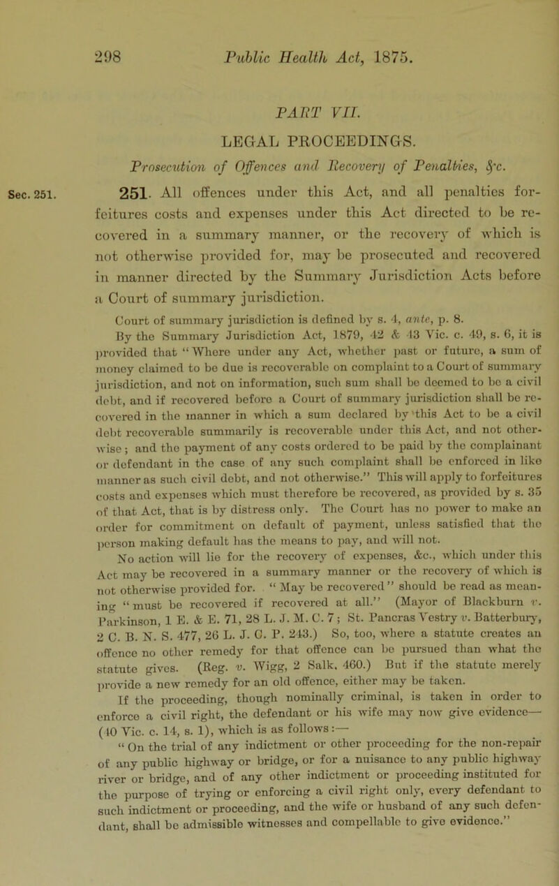 PART VII. LEGAL PROCEEDINGS. Prosecution of Offences and Recovery of Penalties, ^’c. Sec. 251. 251. All offences under this Act, and all penalties for- feitures costs and expenses under tliis Act directed to be re- covered in a summary manner, or the recovery of which is not otherwise provided for, may be prosecuted and recovered in manner directed by the Summary Jurisdiction Acts before a Court of summary jurisdiction. Court of sumniary jurisdiction is defined by s. ■!, ante, p. 8. By the Summary Jurisdiction Act, 1879, 12 A 13 Vic. c. 19, s. 6, it is )>rovided that “ Whore under any Act, whether ])aat or future, a sum of money claimed to be duo is recoverable on complaint to a Court of sumjnary jurisdiction, and not on information, such sum shall be deemed to bo a civil debt, and if recovered before a Court of summary jurisdiction shall bo re- covered in the manner in which a sum declared by 'this Act to be a civil ilebt recoverable summarily is recoverable under this Act, and not other- wise ; and the payment of any costs ordered to be paid by the complainant or defendant in the case of any such complaint shall bo enforced in like manner as such civil debt, and not otherwise.” This will apply to forfeitures costs and expenses which must therefore bo recovered, as provided by s. 35 of that Act, that is by distress only. The Court has no power to make an order for commitment on default of payment, unless satisfied that tho person making default has the means to pay, and will not. No action will lie for the recovery of expenses, &c., which under this Act may bo recovered in a summary manner or tho recovery of wliich is not otherwise provided for. “ Jlay be recovered ” should be read as mean- ing “ must be recovered if recovered at all.” (Mayor of Blackburn r. Parkinson, 1 K. & E. 71, 28 L. J. M. C. 7; St. Pancras Vestry v. Batterbury, 2 C. B. N. S. 477, 26 L. J. C. P. 243.) So, too, where a statute creates an offence no other remedy for that offence can bo pursued than what tho statute gives. (Reg. v. Wigg, 2 Salk. 460.) But if the statute merely provide a new remedy for an old offence, either may be taken. If the proceeding, though nominally criminal, is taken in order to enforce a civil right, tho defendant or his wife may now give evidence— ( 10 Vic. c. 14, 8. 1), which is as follows “ On the trial of any indictment or other proceeding for the non-repair of any public highway or bridge, or for a nuisance to any public highway river or bridge, and of any other indictment or proceeding instituted for the purpose of trying or enforcing a civil right only, every defendant to such indictment or proceeding, and the wife or husband of any such defen- dant, shall be admissible witnesses and compellable to give evidence.”