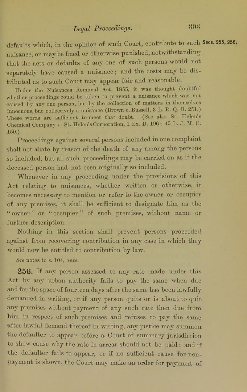 defaults wliicli, in the opinion of such Court, contribute to such Secs. 255,256, nuisance, or may be fined or otherwise punished, notwithstanding^ that the acts or defaults of any one of such persons would not separately have caused a nuisance; and the costs may be dis- tributed as to such Court may appear fair and reasonable. Undor tho Nuisances Eemoval Act, 1855, it was thought doubtful whotiicr proceedings could be tahen to prevent a nuisance which was not caused bv any one person, but by tho collection of matters in themsefi es innocuous, but collectively a nuisance (Brow r. Bussell, 3 L. E. Q. B. 251.) These words are sufficient to meet that doubt. (See also St. Helen’s Chemical Company r. St. Helen’s Corporation, 1 Ex. D. 196; -15 L. J. M. C. 150.) Proceedings against several persons included in one complaint shall not abate by reason of the death of any among the persons so included, but all such proceedings may be carried on as if the deceased person had not been originally so included. Whenever in any proceeding under the provisions of this Act relating to nuisances, whether Avritten or otherwise, it becomes necessary to mention or refer to the owner or occupier of any premises, it shall be sufficient to designate him as the “ owner ” or “ occupier ” of such premises, without name or further description. Nothing in this section shall prevent persons proceeded against from recovering contribution in any case in which they would now be entitled to contribution by law. See notes to s. 101, ante. 256. If any person assessed to any rate made under this Act by any urban authority fails to pay the same when duo and for the space of fourteen days after the same has been lawfully demanded in writing, or if any person quits or is about to quit •any premises without payment of any such rate then due from him in respect of such premises and refuses to pay the same after lawful demand thereof in writing, any justice may summon the defaulter to appear before a Court of summary jurisdiction to show cause Avhy the i-ate in arrear should not be paid; and if the defaulter fails to appear, or if no sufficient cause for non- payment is shown, the Court may make an order for payment of