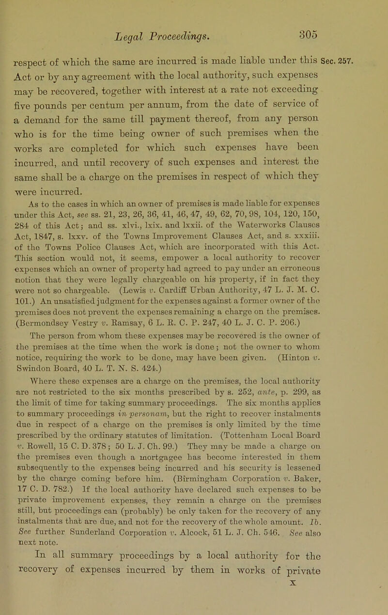 respect of which the same are incurred is made liable under this Sec. 257. Act or by any agreement with the local authority, such expenses may be recovered, together with interest at a rate not exceeding five pounds per centum per annum, from the date of service of a demand for the same till payment thereof, fi’om any person who is for the time being owner of such premises when the works are completed for which such expenses have been incurred, and until recovery of such expenses and interest the same shall be a charge on the premises in respect of which they were incurred. As to the cases in which an owner of premises is made liable for expenses under this Act, see ss. 21, 23, 26, 36, 41, 46, 47, 49, 62, 70, 98, 104, 120, 150, 284 of this Act; and ss. xlvi., Ixix. and Ixxii. of the Waterworks Clauses Act, 1847, s. Ixxv. of the Towns Improvement Clauses Act, and s. xxxiii. of the Towns Police Clauses Act, which are incorporated with this Act. This section would not, it seems, empower a local authority to recover expenses which an otvncr of property had agreed to pay under an erroneous notion that they wore legally chargeable on his property, if in fact they ivere not so chargeable. (Lewis v. Cardiff Urban Authority, 47 L. J. M. C. 101.) An unsatisfied judgment for the expenses against a former owner of the premises does not prevent the expenses remaining a charge on the premises. (Bermondsey Vestry v. Kamsay, 6 L. K. C. P. 247, 40 L. J. C. P. 206.) The person from whom these expenses maybe recovered is the owner of the promises at the time when the work is done; not the owner to whom notice, requiring the work to be done, may have been given. (Hinton Swndon Board, 40 L. T. N. S. 424.) Whore these expenses are a charge on the premises, the local authority are not restricted to the six months prescribed by s. 252, ante, p. 299, as the limit of time for taking summary proceedings. The six months applies to summary proceedings in personam, but the right to recover instalments duo in respect of a charge on the premises is only limited by the time prescribed by the ordinary statutes of limitation. (Tottenham Local Board r. Howell, 15 C. D. 378; 50 L. J. Ch. 99.) They may be made a charge on the premises even though a mortgagee has become interested in them subsequently to the expenses being incurred and his security is lessened by the charge coming before him. (Birmingham Corporation ik Baker, 17 C. D. 782.) If the local authority have declared such expenses to bo private improvement expenses, they remain a charge on the premises still, but proceedings can (probably) be only taken for the recovery of any instalments that are due, and not for the recovery of the whole amount. 26. See further Sunderland Corporation v. Alcock, 51 L. J. Ch. 546. See also next note. In all summary proceedings by a local authority for the reeovery of expenses incurred by them in works of private X