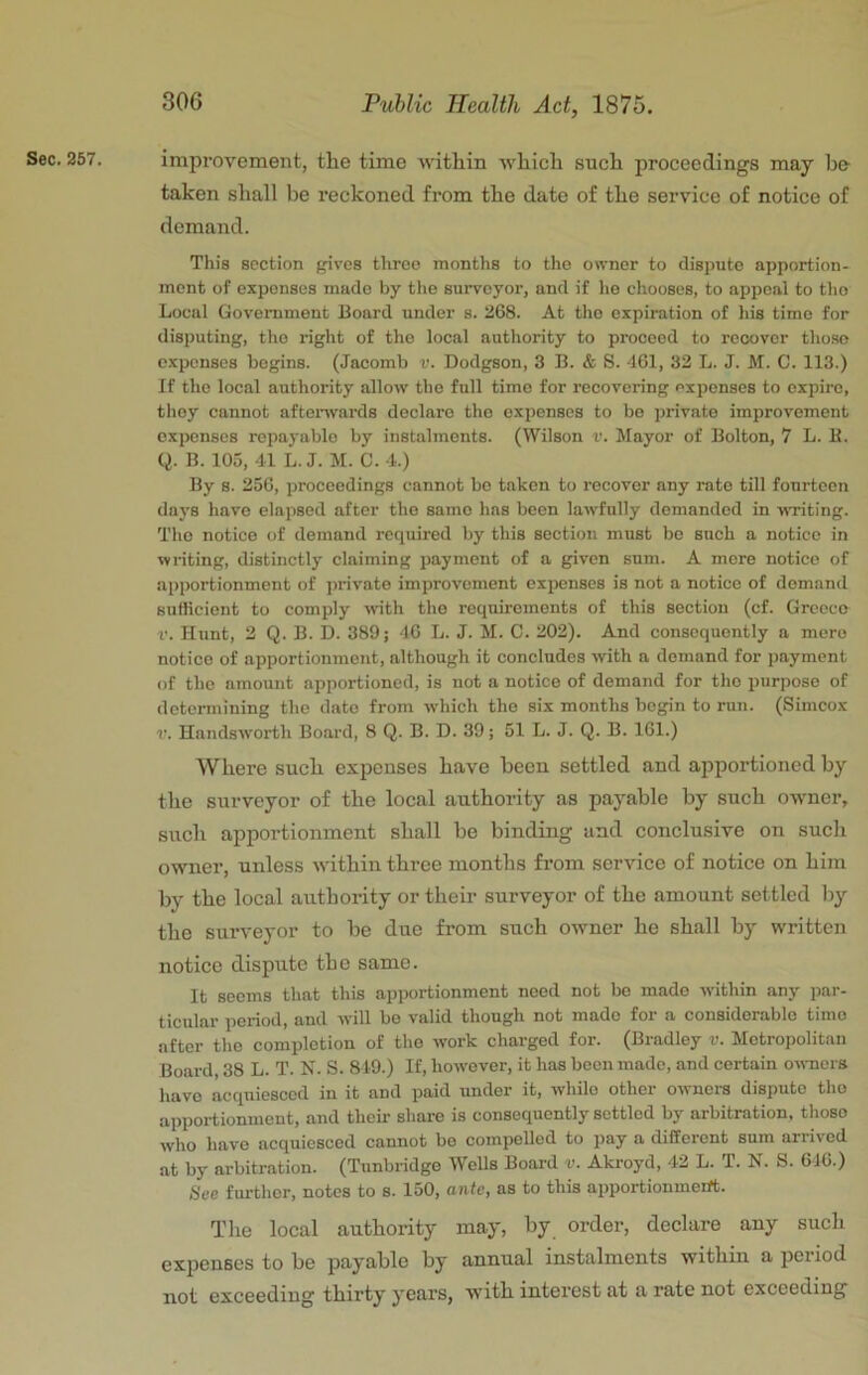 Sec. 267. improvement, the time 'vvithin which such proceedings may be taken shall be reckoned from the date of the service of notice of demand. This section gives three months to the owner to dispute apportion- ment of expenses made by the surveyor, and if lie chooses, to appeal to the Local Government Board under s. 268. At the expiration of his time for disputing, the right of tho local authority to proceed to recover those expenses begins. (Jacomb v. Dodgson, 3 B. & S. 461, 32 L. J. M. C. 113.) If the local authority allow the full time for recovering expenses to expire, they cannot aftenvards declare the expenses to be private improvement expenses repaj'ablo by instalments. (Wilson v. Mayor of Bolton, 7 L. K. Q. B. 103, 41 L. J. M. C. 4.) By B. 256, proceedings cannot be taken to recover any rate till fourteen days have elapsed after tho same has been lawfully demanded in vixiting. Tho notice of demand required by this section must be such a notice in writing, distinctly claiming payment of a given sum. A mere notice of apportionment of jjrivato improvement expenses is not a notice of demand sufficient to comply with tho requirements of this section (cf. Greece V. Hunt, 2 Q. B. D. 389; 46 L. J. M. C. 202). And consequently a mere notice of apportionment, although it concludes with a demand for payment of tho amount apportioned, is not a notice of demand for tho purpose of determining the date from which tho six months begin to run. (Simcox V. Handsworth Board, 8 Q. B. D. 39; 51 L. J. Q. B. 161.) Where such expenses have been settled and apportioned by the surveyor of the local authority as payable by such owner, such apportionment shall be binding and conclusive on such owner, unless within three months from service of notice on him by the local authority or their surveyor of the amount settled by the surveyor to be due from such owner he shall hy written notice dispute the same. It seems that this apportionment need not be made within any par- ticular period, and will be valid though not made for a considerable time after tho completion of tho work charged for. (Bradley v. Metropolitan Board, 38 L. T. N. S. 849.) If, however, it has been made, and certain owners have acquiesced in it and paid under it, while other ownei-s dispute tho apportionment, and their share is consequently settled by arbitration, those who have acquiesced cannot bo compelled to pay a different sum arrived at by arbitration. (Tunbridge Wells Board v. Akroyd, 42 L. T. N. S. 646.) See further, notes to s. 150, ante, as to this apportionment. The local authority may, by order, declare any such expenses to be payable by annual instalments within a period not exceeding thirty years, with interest at a rate not exceeding