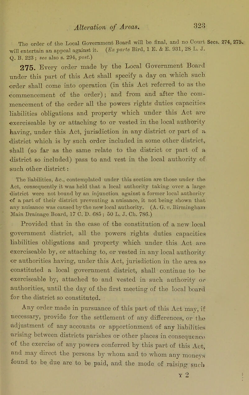 The order of the Local Government Board will bo final, and no Court Secs. 274, 275. will entertain an appeal against it. (B® parte Bird, 1 E. & E. 931, 28 L. J. Q. B. 223 ; see also s. 29-1, post.) 275. Every order made by the Local Government Board nnder this part of this Act shall specify a day on ■which such order shall come into operation (in this Act referred to as the commencement of the order) ; and from and after the com- mencement of the order all the powers rights duties capacities liabilities obligations and property which under this Act aro oxerciseable by or attaching to or vested in the local authority having, nnder this Act, jurisdiction in any district or part pf a district which is by such order included in some other district, shall (so far as the same relate to the district or part of a district so included) pass to and vest in the local authority of such other district; The liabilities, &c., contemplated under this section are those under tlie Act, consequently it was held that a local authority taking over a largo district were not bound by an injunction against a former local authority of a part of their district preventing a nuisance, it not being shown that any nuisance was caused by the new local authority. (A. G. v. Birmingham Main Drainage Board, 17 C. D. 685 ; 50 L. J. Ch. 786.) Provided that in the case of the constitution of a new local government district, all the powers rights duties capacities liabilities obligations and property which under this Act are exerciseable by, or attaching to, or vested in any local authority or authorities having, under this Act, jurisdiction in the area so constituted a local government district, shall continue to be exerciseable by, attached to and vested in such authority oi‘ authorities, until the day of the first meeting of the local board for the district so constituted. Any order made in pursuance of this part of this Act may, if necessary, provide for the settlement of any differences, or iho adjustment of any accounts or apportionment of any liabilities arising between districts parishes or other places in consequence of the exercise of any powers conferred by this part of this Act, and may direct the persons by whom and to whom any moneys found to be due are to be paid, and the mode of raising such T 2 ^