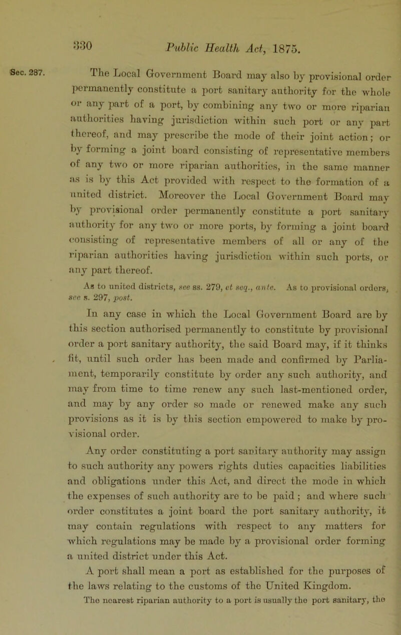 Sec. 287. J5:30 The Local Government Board may also by provisional order permanently constitute a port sanitary authority for the whole or any part of a port, by combining any two or more riparian authorities having jurisdiction within such port or any part thereof, and may prescribe the mode of their joint action; or by forming a joint board consisting of representative members of any two or more riparian authorities, in the same manner as is by this Act provided with respect to the formation of a united district. Moreover the Local Government Board may by provisional order permanently constitute a port sanitajy authority for any two or more ports, by forming a joint board <‘onsisting of representative members of all or any of the riparian authorities having jurisdiction within such ports, or any part thereof. .“is to united districts, see ss. 279, ct noq., an/e. As to provisional orders, see s. 297, post. In any case in which the Local Government Board are by this section authorised permanently to constitute by provisional order a port sanitary authority, the said Board may, if it thinks tit, until such order has been made and confirmed by Parlia- ment, temporarily constitute by order any such authority, and may from time to time renew any such last-mentioned order, and may by any order so made or renewed make any such provisions as it is by this section empowered to make by pro- visional order. Any order constituting a port sanitary authority may assign to such authority any powers rights duties capacities liabilities and obligations under this Act, and direct the mode in which the expenses of such authority arc to be paid ; and where such order constitutes a joint board the jiort sanitary authority, it may contain regulations with respect to any matters for which regulations may be made by a provisional order forming a united district under this Act. A port shall mean a port as established for the purposes of the laws relating to the customs of the United Kingdom. The nearest riparian authority to a port is usually tho port sanitary, tho