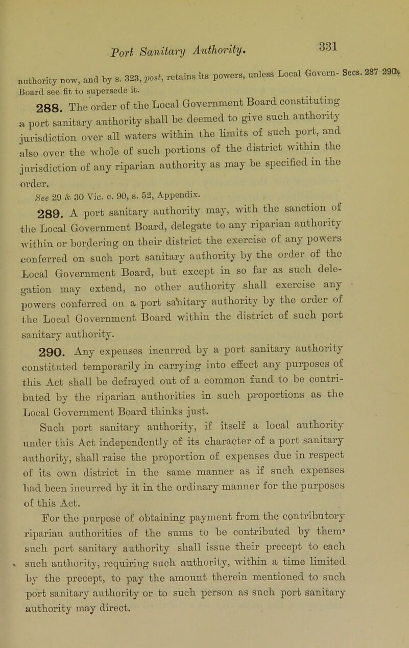 iuithority now, and by s. 323, post, retains its powers, unless Local Govem- Boarcl see fit to supersede it. 288 The order of the Local Government Board constituting u port sanitary authority shall he deemed to give such authority jurisdiction over all waters within the limits of such port, and klso over the whole of such portions of the district within the jurisdiction of any riparian authority as may be specified in the Secs. 287 290. order. See 29 & 30 Vic. c. 90, s. 52, Appondi.’c. 289. A port sanitary authority may, with the sanction of the Local Government Board, delegate to any riparian authority within or bordering on their district the exercise of any powers eonferred on such port sanitary authority by the order of the Local Government Board, but except in so far as such dele- gation may extend, no other authority shall exorcise any powers conferred on a port sahitary authority by the order of the Local Government Board within the district of such port sanitary authority. 290. Any expenses incurred by a port sanitary authority constituted temporarily in carrying into effect any purposes of this Act shall be defrayed out of a common fund to be contri- buted by the riparian authorities in such proportions as the Local Government Board thinks just. Such port sanitary authority, if itself a local authority under this Act independently of its character of a port sanitary authority, shall raise the proportion of expenses due in respect of its own district in the same manner as if such expenses had been incurred by it in the ordinary manner for the purposes of this Act. Bor the purpose of obtaining payment from the contributory riparian authorities of the sums to be contributed by them’ such port sanitary authority shall issue their precept to each . such authority, requii’ing such authority, within a time limited by the precept, to pay the amount therein mentioned to such port sanitary authority or to such person as such port sanitary authority may direct.