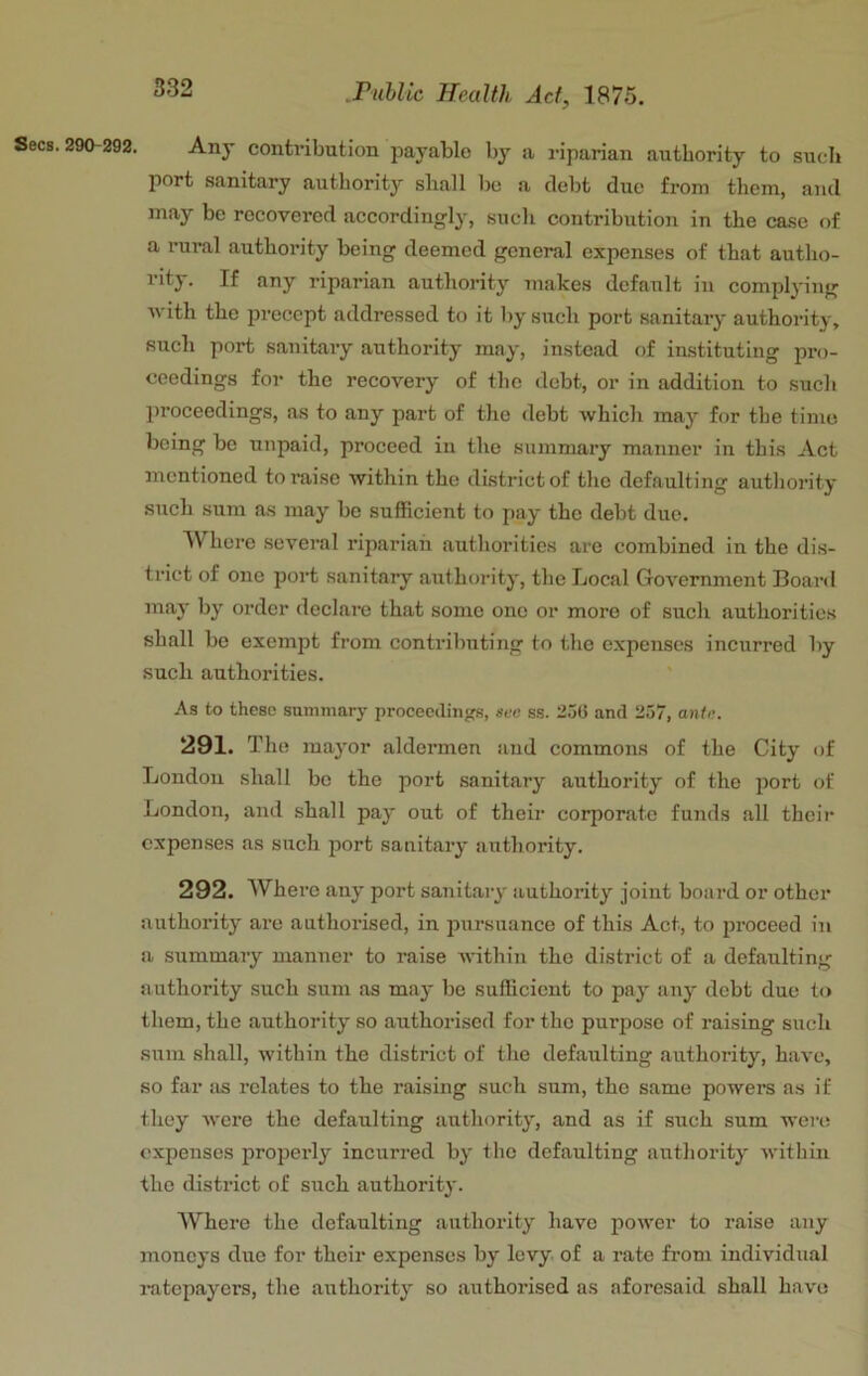 Any contribution jDayable by a riparian authority to sucli port sanitary authority shall lie a debt due from them, and may be recovered accordingly, sucli contribution in the case of a rui’al authority being deemed general expenses of that autho- rity. If any riparian authority makes default in complying with the precept addressed to it by such port sanitary authority, such port sanitary authority may, instead of instituting pro- ceedings for the recovery of the debt, or in addition to sucli liroceedings, as to any part of the debt which may for the time being be unpaid, proceed iu the summary manner in this Act mentioned to raise within the district of tlie defaulting authority such sum as may be sufficient to pay the debt due. Where several riparian autliorities are combined in the dis- trict of one port sanitary authority, the Local Government Board may by order declare that some one or more of such authorities shall be exempt from contributing to the expenses incurred by such authorities. As to these sammary proceedings, ace ss. 256 and 257, ante. 291. The mayor aldermen and commons of the City of London shall be the port sanitary authority of the port of London, and shall pay out of their corporate funds all their expenses as such jiort sanitary authority. 292. Where any port sanitary authority joint board or other authority are authorised, in pursuance of this Act, to proceed in a summary manner to raise within the district of a defaulting authority such sum as may be sufficient to pay any debt due to them, the authority so authorised for the purpose of raising such sum shall, within the district of the defaulting authority, have, so far as relates to the raising such sum, the same powers as if they were the defaulting authority, and as if such sum were expenses properly incurred by the defaulting authority witliin the district of such authority. Where the defaulting authority have power to raise any moneys due for their expenses by levy, of a rate fi’om individual ratepayers, the authority so authorised as aforesaid shall have