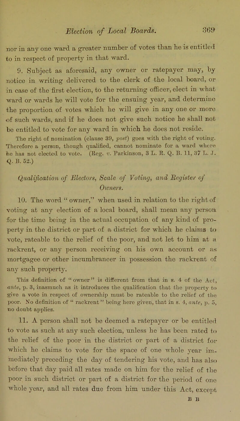 nor in any one ward a greater number of votes than be is entitled to in respect of property in that ward. 9. Subject as aforesaid, any owner or ratepayer may, by notice in writing delivered to tbe clerk of tbe local board, or in case of tbe first election, to tbe returning ofiicer, elect in wbat ward or wards be will vote for tbe ensuing year, and determine tbe proportion of votes wbicb be will give in any one or more of sucb wards, and if be does not give sucb notice be shall not be entitled to vote for any ward in wbicb be does not reside. The right of nomination (clause 39, post) goes with the right of voting. Therefore a person, though qualified, cannot nominate for a ward wlicre lie has not elected to vote. (keg. v. Parkinson, 3 L. R. Q. B. 11, 37 L. q. B. 52.) Qualification of Electors, Scale of Voting, and Register of Owners. 10. Tbe word “ owner,” wben used in relation to tbe right of voting at any election of a local board, shall mean any person, for tbe time being in tbe actual occupation of any kind of pro- perty in tbe district or part of a district for wbicb be claims to vote, rateable to tbe relief of tbe poor, and not let to him at a lackrent, or any person receiving on bis own account or as mortgagee or other incumbrancer in possession tbe rackrent of any sucb property. This definition of “ owner ” is different from that in s. 4 of the Act, ante, p. 3, inasmuch as it introduces the qualification that the j)roperty to give a vote in respect of o'wnership must bo rateable to the relief of the poor. No definition of “ rackrent ” being here given, that in s. ■], ante, p. 5, no doubt applies. 11. A person shall not be deemed a ratepaj'er or be entitled to vote as sucb at any sucb election, unless be has been rated to the relief of tbe poor in tbe district or part of a district foi' wbicb be claims to vote for tbe space of one whole year im- mediately preceding tbe day of tendering bis vote, and has also before that day paid all rates made on him for the relief of tbe poor in sucb district or part of a district for tbe period of one whole year, and all rates due from him under this Act, except B B