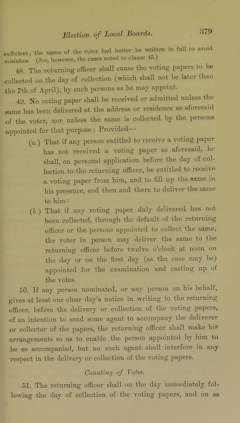 sufficient; the name of the Yotcr had better be written in full to avoid mistakes. (See. however, the cases noted to danse 45.) 48. The returning officer shall cause the voting papers to he collected on the day of collection (which shall not be later than the 7th of April), by such persons as he may appoint. 49. No voting paper shall be received or admitted unless the same has been delivered at the address or residence as aforesaid of the voter, nor unless the same is collected by the persons appointed for that purpose : Provided (a.) That if any person entitled to receive a voting paper has not received a voting paper as aforesaid, ho shall, on personal application before the day of col- lection to the returning officer, be entitled to receive a voting paper from him, and to fill up the same in his presence, and then and there to deliver the same to him: (&.) That if any voting paper duly delivered has not been collected, through the default of the returning officer or the persons appointed to collect the same, the voter in person may deliver the same to the returning officer before twelve o’clock at noon on the day or on the first day (as the case may be) appointed for the examination and casting up of the votes. 50. If any person nominated, or any person on his behalf, gives at least one clear day’s notice in wiiting to the returning officer, before the delivery or collection of the voting papers, of an intention to send some agent to accompany the deliverer or collector of the papers, the returning officer shall make hif? aiTangements so as to enable the person appointed by him to be so accompanied, but no such agent shall interfere in any respect in the delivery or collection of the voting papers. Counting of Votes. 51. The returning officer shall on the day immediately fol- lowing the day of collection of the voting papers, and on as