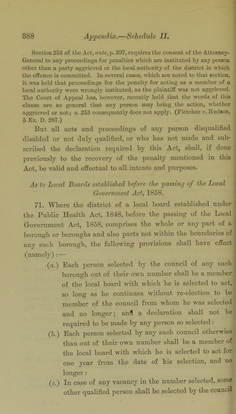 Section 253 of tho Act, ante, p. 297, requires the consent of the Attorney- General to any proceedings for penalties which are instituted by any person other than a party aggrieved or tho local authority of tho district in which the offence is committed. In several cases, which are noted to that section, it was held that proceedings for tho penalty for acting as a member of a local authority were wrongly instituted, as the plaintiff was not aggrieved. Tho Court of Appeal has, however, recently hold that tho words of this clause are so general that any person may bring tho action, whether aggrieved or not; s. 253 consequently does not apply. (Fletcher i;. Hudson, 5 Ex. D. 287.) But all acts and. proceedings of any person disqualified disabled or not duly qualified, or •\vb.o has not made and sub- scribed the declaration required by this Act, shall, if done previously to the recovery of the penalty mentioned in this Act, be valid and effectual to all intents and purposes. As to Local Boards established before the passing of the Local Government Act, 1858. 71. Where the district of a local board established under the Public Health Act, 1848, before the passing of the Local Government Act, 1858, comprises the whole or any part of a borough or boroughs and also parts not witliin the boundaries of any such borough, the following provisions shall have effect (namely) :— (a.) Each person selected by the council of any such borough out of their own number shall be a member ^ of the local board with which he is selected to act, so long as he continues without re-election to be member of the council from whom he was selected f and no longer; and a declaration shall not be, required to be made by any person so selected: (b.) Each person selected by any such council otherwise: than out of their own number shall be a member of the local board with which he is selected to act for one year from the date of his selection, and no longer: (c.) In case of any vacancy in the number selected, some other qualified person shall be selected by the council