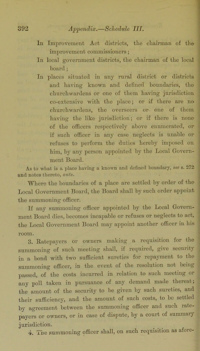 In Improvement Act districts, the chairman of the | improvement commissioners; i In local government districts, the chairman of the local , hoard; In places situated in any niral district or districts ’ and having known and defined boundaries, the churchwardens or one of them having jurisdiction co-extensive with the place; or if there are no j churchwardens, the overseers or one of them i having the like jurisdiction; or if there is none of the officers respectively above enumerated, or | if such officer in any case neglects is unable or ^ refuses to pei’form the duties hereby imposed on him, by any person appointed bj’ the Local Govern- ment Board. As to what is a place having a known and defined boundary, see s. 272 and notes thereto, ante. Where the boundaries of a place are settled by order of the , Local Government Board, the Board shall by such order appoint the summoning officer. If any summoning officer appointed by the Local Govem- ment Board dies, becomes incapable or refuses or neglects to act, the Local Government Board may appoint another oflicer in his room. 3. Ratepayers or ownei-s making a requisition for the summoning of such meeting shall, if required, give security in a bond with two sufficient sureties for repayment to the summoning officer, in the event of the resolution not being passed, of the costs incurred in relation to such meeting or any poll taken in pursuance of any demand made thereat; the amount of the security to be given by such sureties, and their sufficiency, and the amount of such costs, to bo settled by agreement between the summoning officer and such rate- payers or owners, or in case of dispute, by a court of summary jurisdiction. 4. The summoning officer shall, on such requisition as afore-