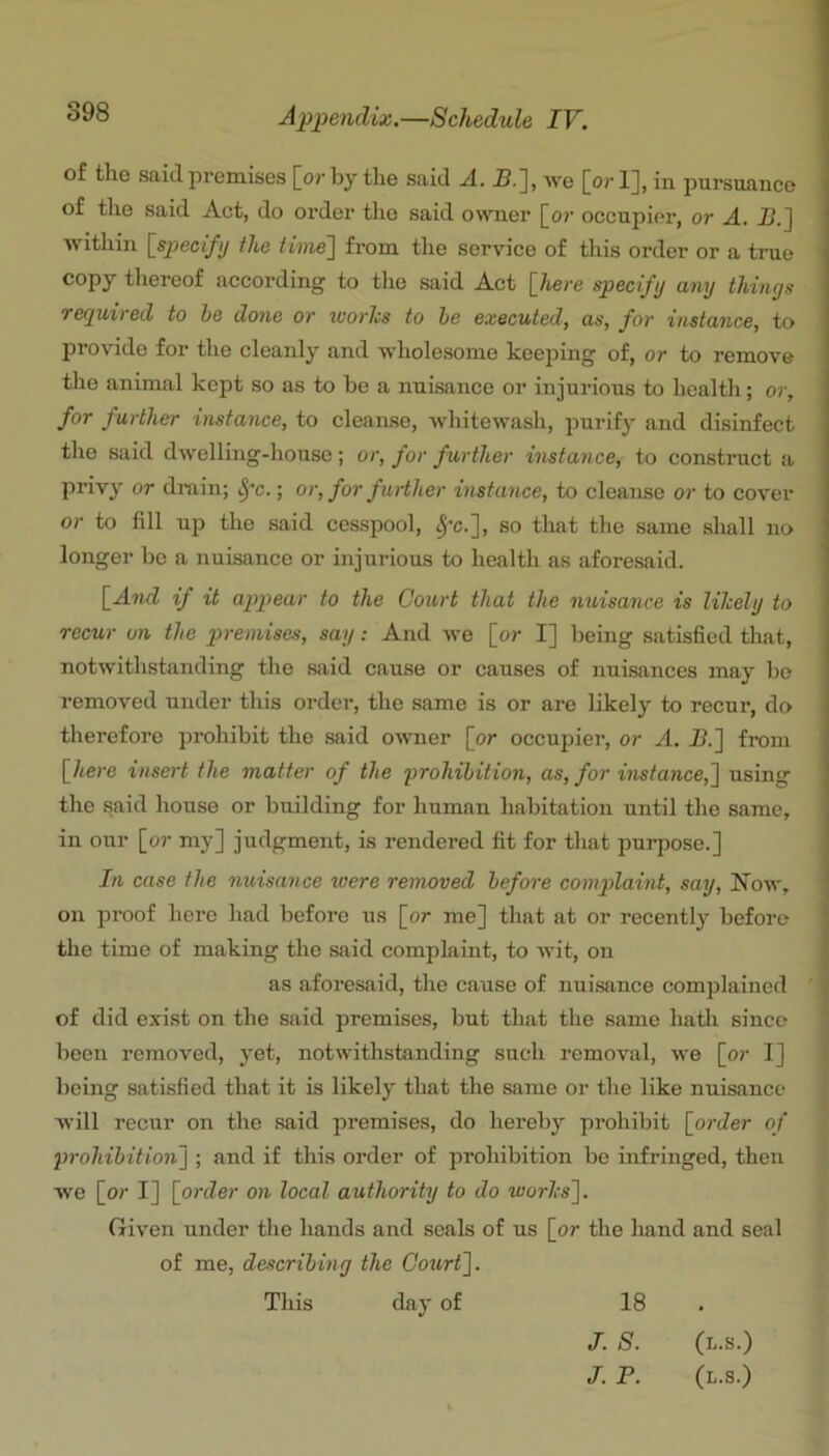 of the said, pi’emises [or by the said A. -B.], we [or 1], in pursuance of the said Act, do order the said owner [o;- occupier, or A. !>.] within {specify the time'] from the service of this order or a true copy thereof according to the said Act {here specify any thinys required to he done or worlcs to he executed, as, for instance, to provide for the cleanly and wholesome keeping of, or to remove the animal kept so as to he a nuisance or injurious to health; or, for further instance, to cleanse, whitewash, purify and disinfect the said dwelling-house; or, for further instance, to construct a priv}' or drain; ^'c.; or, for further instance, to cleanse or to cover or to fill u]} the said cesspool, ^’c.], so that the same shall no longer be a nuisance or injurious to health as aforesaid. {Ami if it appear to the Court that the nuisance is likely to recur on the premises, say: And we [or I] being satisfied that, notwithstanding the said cause or causes of nuisances may bo removed under this order, the same is or are likely to recur, do therefore prohibit the said owner [or occupier, or A. I?.] fi-oni {here insert the matter of the prohibition, as, for instance,] using the said house or building for human habitation until the same, in our [or my] judgment, is rendered fit for that purpose.] In case the nuisance were removed before complaint, say, Now, on proof here had before us [or me] that at or recently before the time of making the said complaint, to wit, on as aforesaid, the cause of nuisance complained ' of did exist on the said premises, but that the same Imtli since been removed, yet, notwithstanding such removal, we [or I] being satisfied that it is likely that the same or the like nuisance will recur on the said premises, do hereby prohibit {order of prohibition] ; and if this order of prohibition be infringed, then we [or I] {order on local authority to do works]. Given under the hands and seals of us [or the hand and seal of me, describing the Goxirt], This day of 18 J. S. (l.s.) /. P. (l.s.)