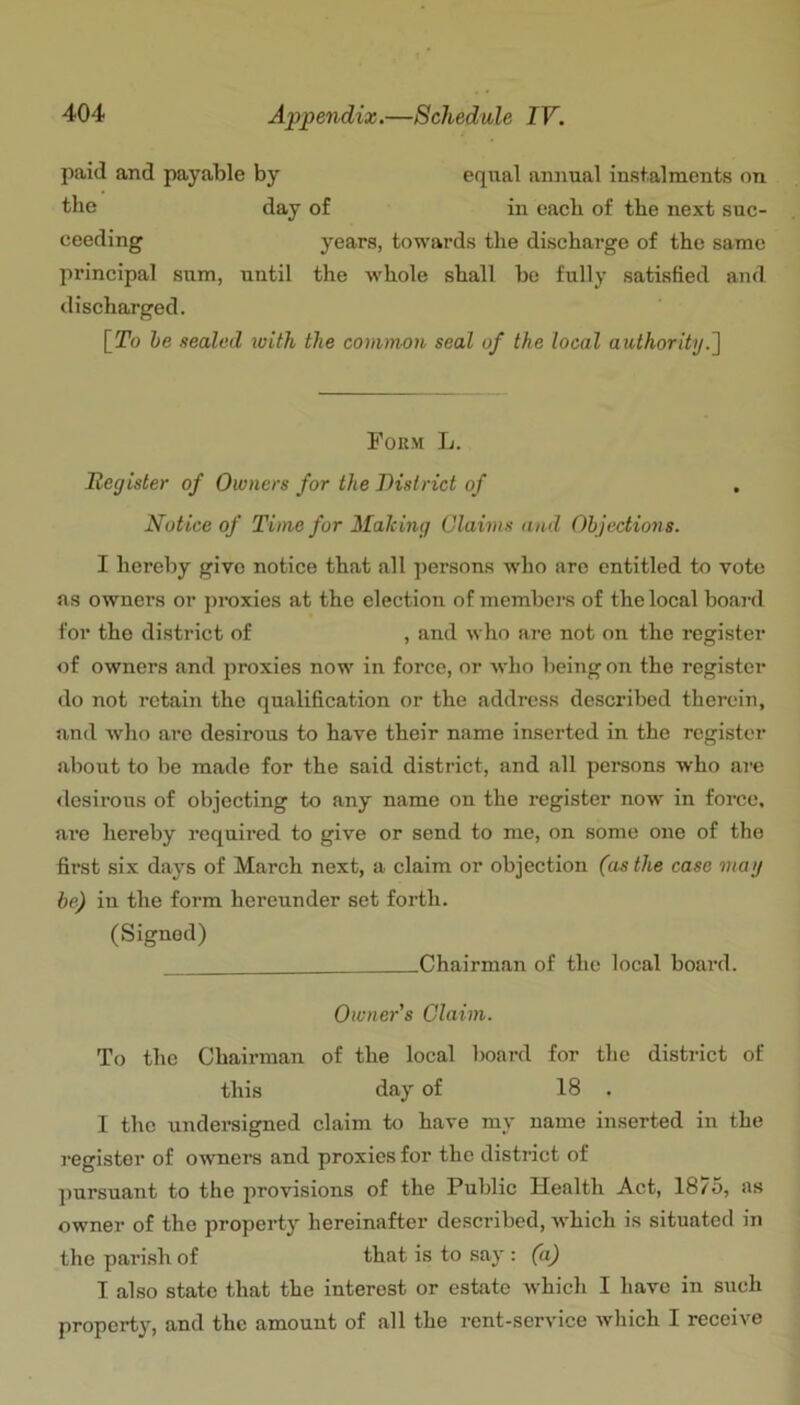 paid and payable by equal annual insfalments on tbe day of in eaeb of the next suc- ceeding years, towards the discharge of the same principal sum, until the whole shall be fully satisfied and discharged. [!To he sealed with the common seal of the local authority.^ Form L. Register of Owners for the District of Notice of Time for Making Claims and Objections. I hereby give notice that all persons who are entitled to vote as owners or j)roxies at the election of members of the local boai-d for the district of , and who are not on the register of owners and proxies now in force, or who being on the register do not retain the qualification or the address described therein, and who arc desirous to have their name inserted in the register about to be made for the said district, and all persons who are <lesirous of objecting to any name on the register now in force, are hereby required to give or send to me, on some one of the first six days of March next, a claim or objection (as the case may be) in the form hereunder set forth. (Signed) Chairman of the local board. Owner s Claim. To the Chairman of the local board for the district of this day of 18 . I the undersigned claim to have my name inserted in the I'Cgister of owners and proxies for the district of pursuant to the provisions of the Public Health Act, 1875, as owner of the property hereinafter described, -which is situated in the paifish of that is to say : (a) I also state that the interest or estate Avhich I have in such property, and the amount of all the rent-service which I receive