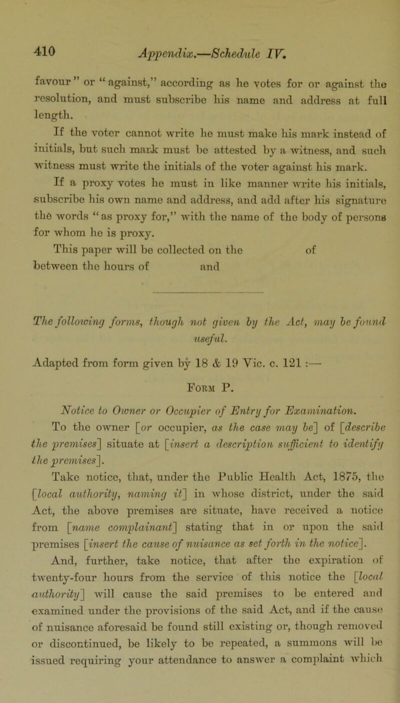 favour ” or “ against,” according as he votes for oi* against the I’csolution, and must subscribe his name and address at full length. If the voter cannot write he must make his mark instead of initials, but such mark must be attested by a witness, and such witness must write the initials of the voter against his mark. If a proxy votes he must in like manner wi’ite his initials, subscribe his own name and address, and add after his signature the words “as proxy for,” with the name of the body of persons for whom ho is proxy. This paper will be collected on the of between the hours of and The follotoing forms, though not given by the Act, may be found useful. Adapted from form given by 18 & 19 Vic. c. 121 :— Form P. Notice to Owner or Occupier of Entry for Examination. To the owner [or occupier, as the case may 5e] of [describe the premises~\ situate at [^insert a description sufficient to ideittify the premises~\. Take notice, that, under the Public Health Act, 1875, the [local authority, naming it] in whose district, under the said Act, the above premises are situate, have received a notice from [name complainant] stating that in or upon the said premises [insert the cause of miisance as set forth in the notice]. And, further, take notice, that after the expiration of twenty-four hours from the service of this notice the [local authority] -will cause the said premises to be entered and examined under the provisions of the said Act, and if the cause of nuisance aforesaid be found still existing or, though removed or discontinued, be likely to be repeated, a summons wdll be issued requiring your attendance to answer a complaint which