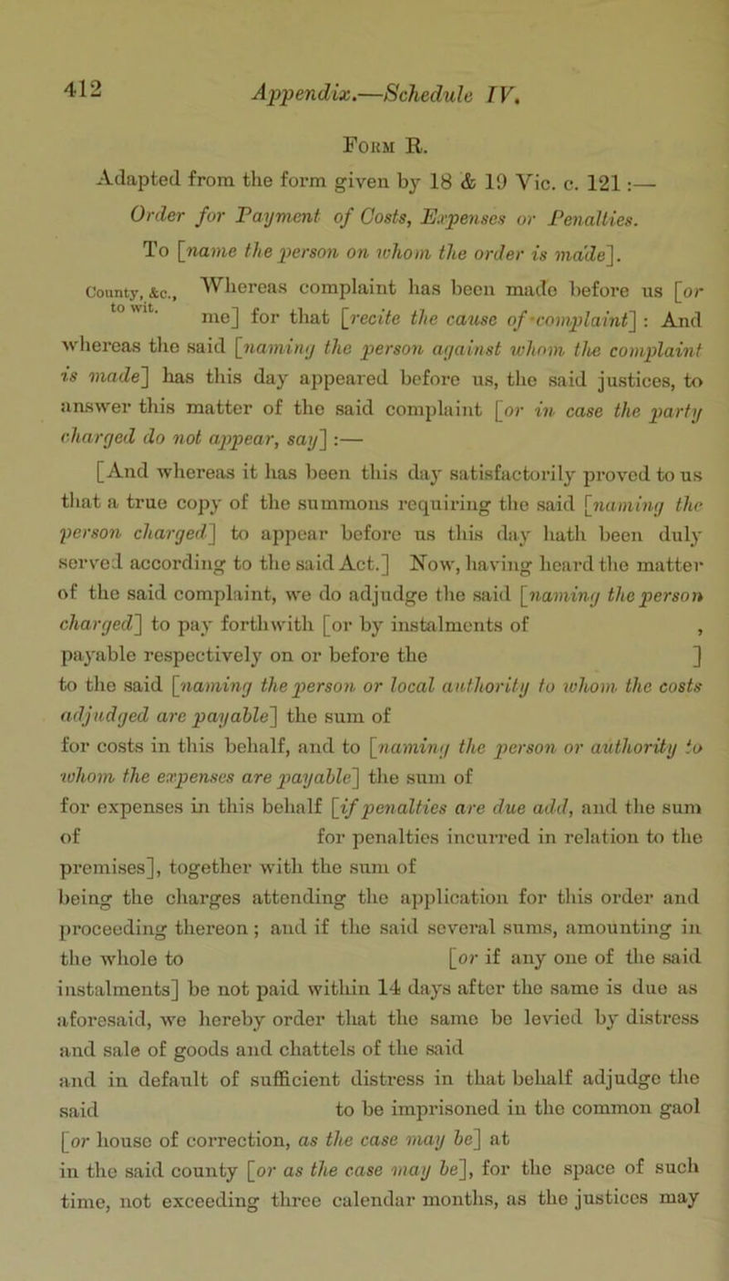 Fokm R. Adapted from the form given by 18 & 19 Vic. c. 121:—^ Order for Payment of Costs, Expenses or Penalties. To [name the person on whom the order is made']. County, &c., Wlieroas complaint has been made before ns [or me] for that [recite the cause of-complaint] : And whereas the said [namimj the person ariainst whom the complaint is made] has this day appeared before us, the said ju.stices, to answer this matter of the said complaint [or in case the p>(irty charged do not appear, say] :— [And whereas it has been this day satisfactorily proved to us that a true copy of the summons requiring the said [nami7ig the yerson charged] to appear before ns this (hiy hath been duly served according to the said Act.] Row, having hoard the matter of the said complaint, we do adjudge the said [naming the person charged] to pay forthwith [or by instalments of , payable respectively on or before the ] to the said [naming thepierson or local anthoritg to ivhom the costs adjudged are payable] the sum of for costs in this behalf, and to [jiaming the person or authority to whom the expenses are payable] the sum of for expenses in this behalf [if penalties are due add, and the sum of for penalties incurred in relation to the premises], together with the sum of l)eing the charges attending the application for this order and proceeding thereon; aud if the said several suras, amounting in the whole to [or if any one of the said instalments] be not paid within 14 days after the same is due as aforesaid, we hereby order tliat the same bo levied by distress aud sale of goods and chattels of the said and in default of sufficient distress in that behalf adjudge the said to be imprisoned in the common gaol [or house of correction, as the case may be] at in the said county [or as the case may be], for the space of such time, not exceeding three calendar months, as the justices may