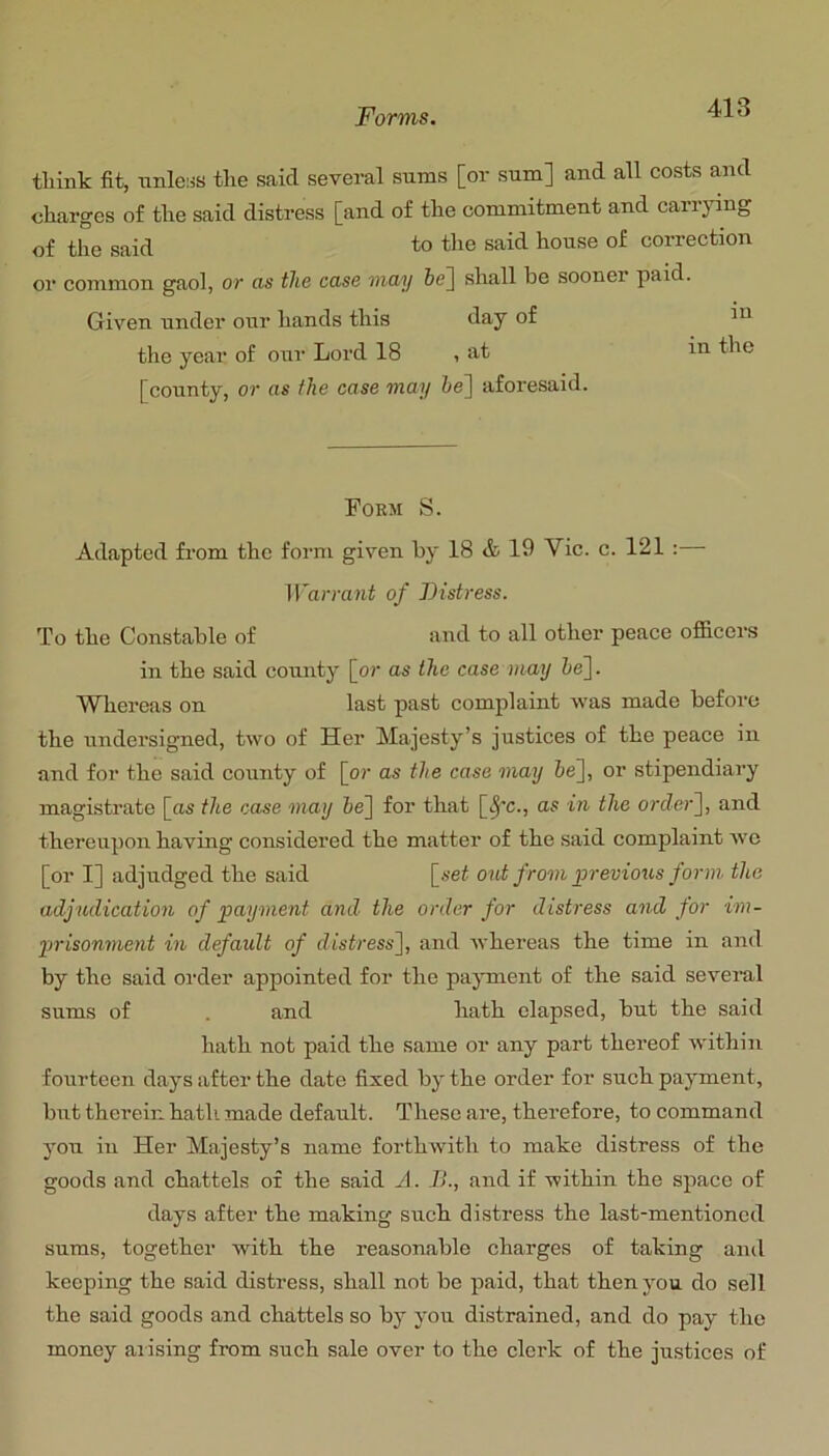 tliink fit, unless tlie said several sums [or sum] and all costs and charges o£ the said distress [and of the commitment and carrying of the said to the said house of correction or common gaol, or as the case may 6e] shall be sooner paid. Given under our hands this day of m the year of oui‘ Lord 18 , at in the [county, or as the case may he~\ aforesaid. Form S. Adapted from the form given by 18 & 19 Vic. c. 121 :— irarraai of Distress. To the Constable of and to all other peace officers in the said county [or as the case may ie]. Whereas on last past complaint was made before the undersigned, two of Her Majesty’s justices of the peace in and for the said county of [or as the case may &e], or stipendiary magistrate [as the case may 6e] for that [^'c., as in the orcZer], and thereupon having considered the matter of the said complaint we [or I] adjudged the said [seZ out frovi previous form tlce adjudication of payment and the order for distress and for im- 2>risonment in default of distress^, and whereas the time in and by the said order appointed for the pajunent of the said several sums of . and hath elapsed, but the said hath not paid the same or any part thereof within fourteen days after the date fixed by the order for such payment, but therein hath, made default. These are, therefore, to command you in Her Majesty’s name forthwith to make distress of the goods and chattels of the said A. It., and if within the space of days after the making such distress the last-mentioned sums, together with the reasonable charges of taking and keeping the said distress, shall not be paid, that then you do sell the said goods and chattels so by you distrained, and do pay the money aiising from such sale over to the clerk of the justices of