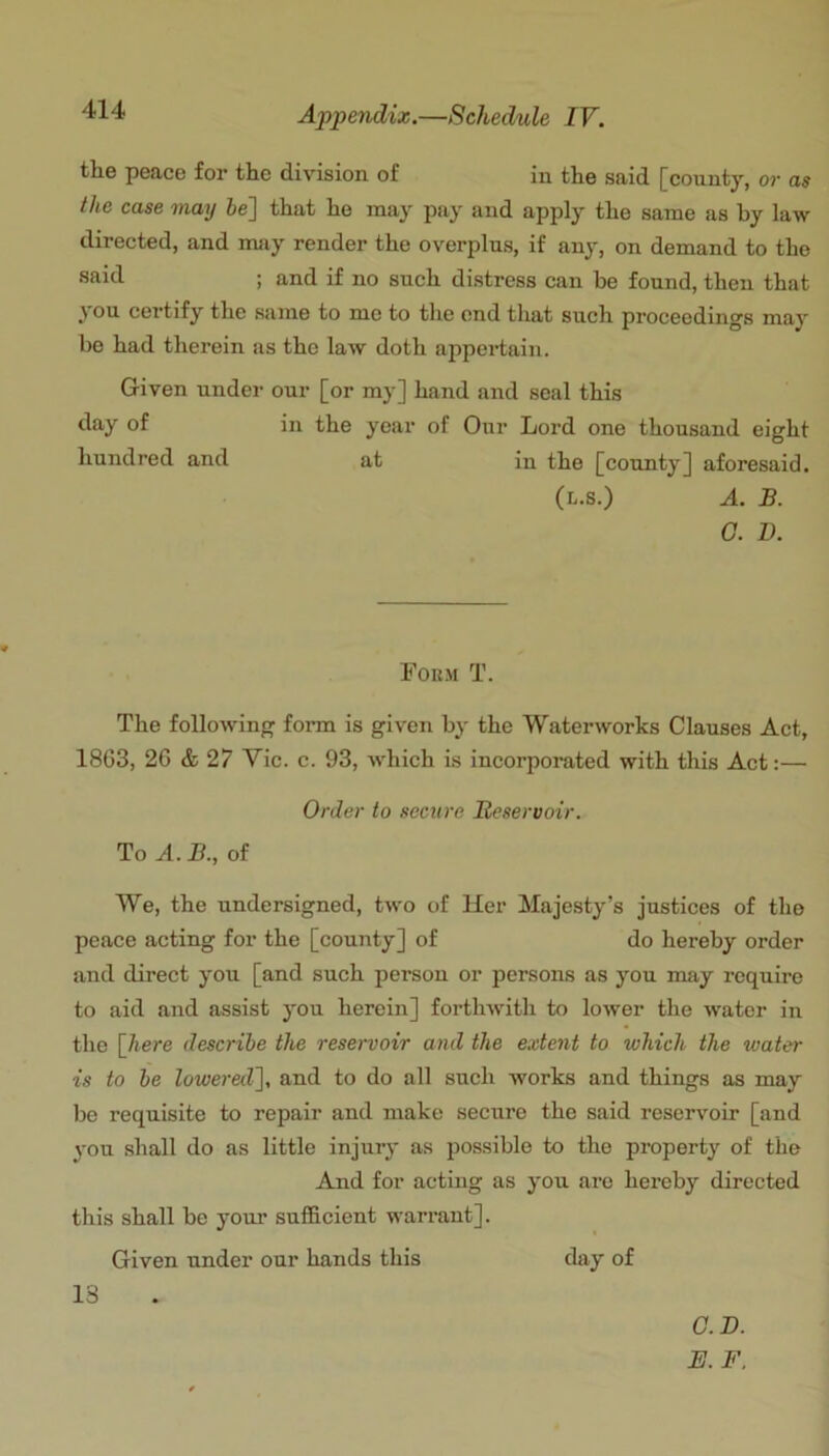 the peace for the division of in the said [county, or as the case may he'] that ho may pay and apply the same as by law directed, and may render the overplus, if any, on demand to the said ; and if no such distress can be found, then that } ou certify the same to mo to the end that such proceedings may be had therein as the law doth a2ipertain. Given under our [or my] hand and seal this day of in the year of Our Lord one thousand eight hundred and at in the [county] aforesaid. (l.s.) a. B. 0. D. Form T. The following form is given by the Waterworks Clauses Act, 18G3, 2G & 27 Vic. c. 93, which is incorporated with this Act:— Order to secure Beservoir. To A. B., of We, the undersigned, two of Her Majesty’s justices of the peace acting for the [county] of do hereby order and direct you [and such person or persons as you may require to aid and assist you herein] forthwith to lower the water in the [7^ere describe the reservoir and the extent to which the water is to be lowered], and to do all such works and things as may be requisite to repair and make secure the said reservoir [and you shall do as little injury as possible to the property of the And for acting as you are hereby directed this shall be yom* sufficient warrant]. Given under our hands this cUiy of 13 O.D. E. F.