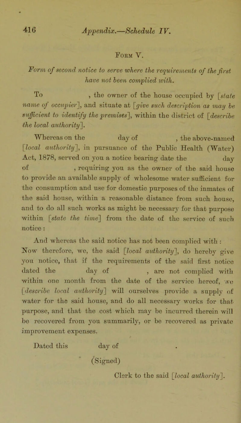 Form V. Form of second notice to serve where the requirements of the first have not been complied with. To , the owner of the house occupied by [state name of occiyjt’er], and situate at [give such description as mag be sufficient to identify the premises'], within the district of [describe the local authority]. Whereas on the day of , the above-named [local authority], in pursuance of the Public Health (Water) Act, 1878, served on you a notice bearing date the day of , requiring you as the owner of the said house to provide an available supply of wholesome water sufficient for the consumption and use for domestic purposes of the inmates of the said house, within a reasonable distance from such house, and to do all such works as might be necessary for that purpose within [state the time] from the date of the service of such notice: And whereas the said notice has not been complied with : Now therefore, we, the said [local authorit]i], do hereby give you notice, that if the requirements of the said first notice dated the day of , are not complied with within one month from the date of the service hereof, .ve [describe local authority] will ourselves provide a supply of water for the said house, and do all necessary works for that ])urpose, and that the cost which may he incurred therein Avill be recovered from you summarily, or be recovered as private improvement expenses. Dated this day of (^Signed)