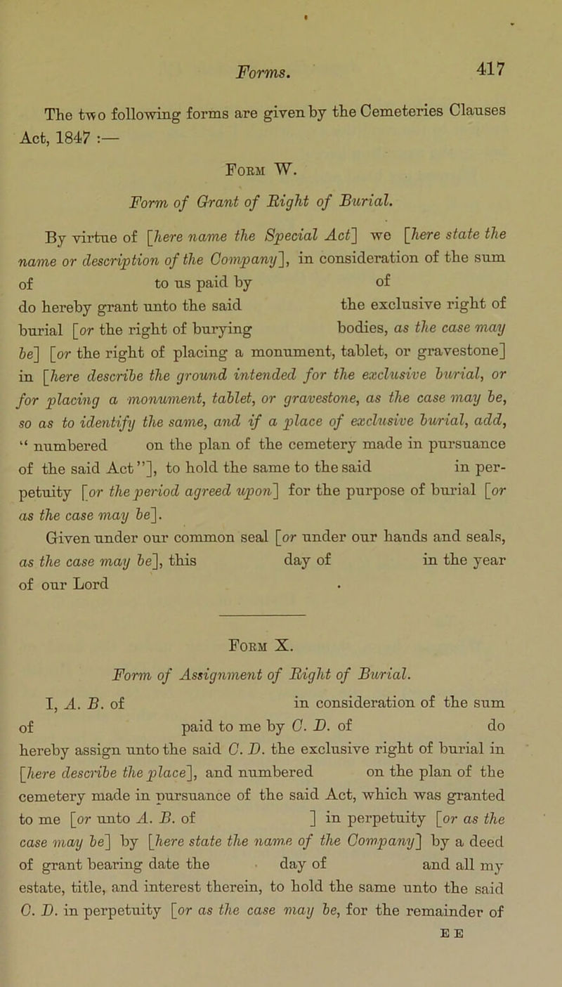 The two following forms are given by the Cemeteries Clanses Act, 1847 Poem W. Form of Grant of Right of Burial. By vii’tne of [here name the Special A.ct~\ wo [here state the name or description of the Gompany~\, in consideration of the sum of to ns paid by of do hereby grant unto the said the exclusive right of burial [or the right of burying bodies, as the case may 6e] [or the right of placing a monument, tablet, or gravestone] in [here describe the ground intended for the excUisive burial, or for placing a monument, tablet, or gravestone, as the case may be, so as to idmtify the same, and if a place of exchisive burial, add, “ numbered on the plan of the cemetery made in pursuance of the said Act”], to hold the same to the said in per- petuity [or the period agreed upon'] for the purpose of burial [or as the case may 6e]. Given under our common seal [or under our hands and seals, as the case may be], this day of in the year of our Lord Poem X. Form of Assignment of Right of Burial. I, A. B. of in consideration of the sum of paid to me by G. D. of do hereby assign unto the said G. B. the exclusive right of burial in [liere describe the place], and numbered on the plan of the cemetery made in pursuance of the said Act, which was granted to me [or unto A. B. of ] in pei-petuity [or as the case may be] by [here state the nam.e of the Gompamj] by a deed of grant bearing date the day of and all my estate, title, and interest therein, to hold the same unto the said G. B. in perpetuity [or as the case may be, for the remainder of