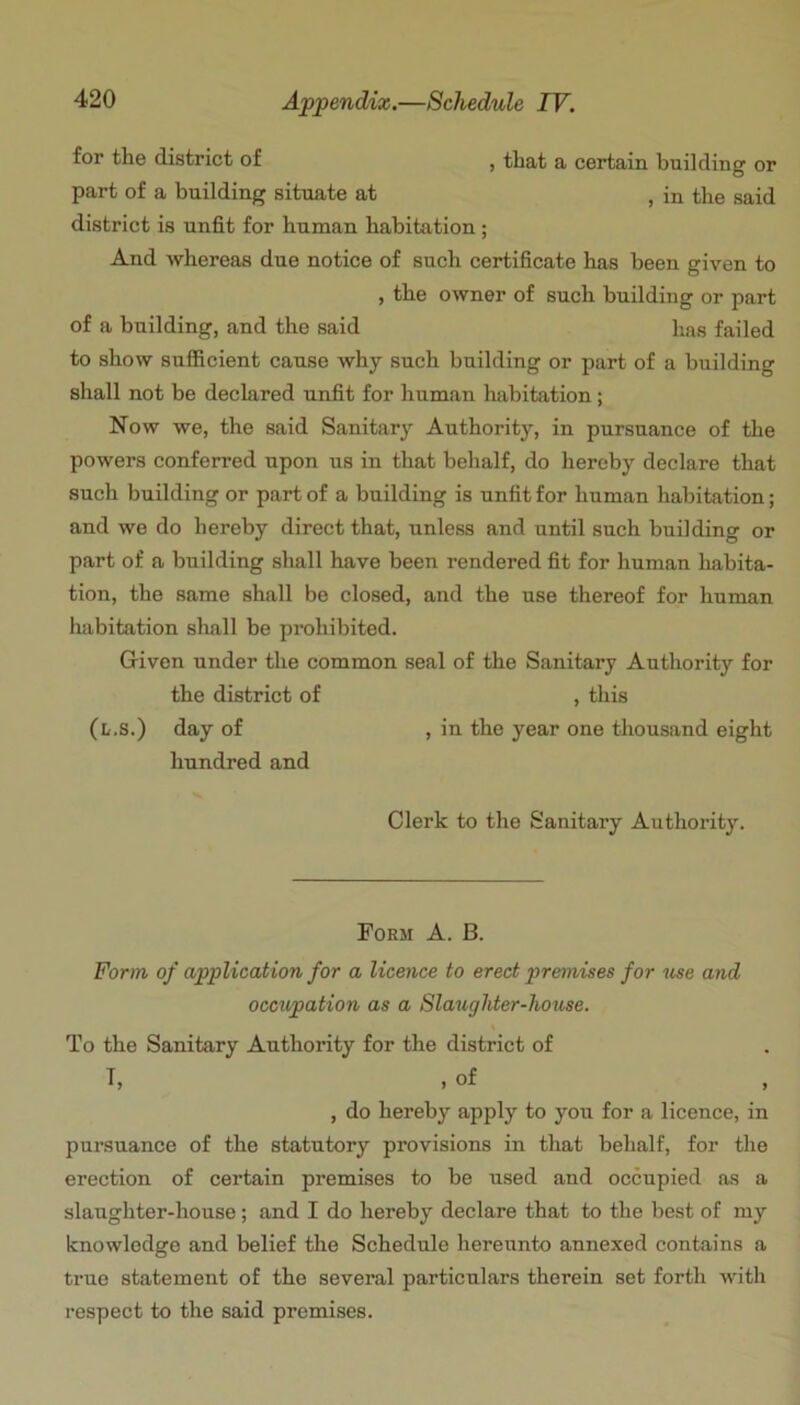 for the district of , that a certain building or part of a building situate at , in the said district is unfit for human habitation ; And whereas due notice of such certificate has been given to , the owner of such building or part of a building, and the said has failed to show sufficient cause why such building or part of a building shall not be declared unfit for human habitation; Now we, the said Sanitary Authority, in pursuance of the powers conferred upon us in that behalf, do hereby declare that such building or part of a building is unfit for human habitation; and wo do hereby direct that, unless and until such building or part of a building shall have been rendered fit for human habita- tion, the same shall be closed, and the use thereof for human habitation shall be prohibited. Given under the common seal of the Sanitary Authority for the district of , this (i/.s.) day of , iu the year one thousand eight hundred and Clerk to the Sanitary Authority. Form A. B. Form of application for a licence to erect premises for use and occupation as a Slaughter-house. \ To the Sanitary Authority for the district of T, , of , do hereby apply to you for a licence, in pursuance of the statutory provisions in that behalf, for the erection of certain premises to be used and occupied as a slaughter-house; and I do hereby declare that to the best of my knowledge and belief the Schedule hereunto annexed contains a true statement of the several particulars therein set forth with respect to the said premises.