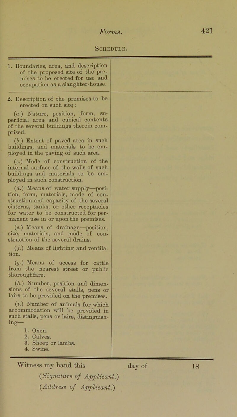 Schedule. 1. Boundaiies, area, and description of the proposed site of the pre- mises to be erected for use and occupation as a slaughter-house. 2. Description of the premises to be erected on such sitq : (o.) Nature, position, form, su- perficial area and cubical contents of the several buildings therein com- prised. (b.) Extent of paved area in such buildings, and materials to bo em- ployed in the paving of such area. (c.) Mode of construction of the internal surface of the vfalls of such buildings and materials to be em- ployed in such construction. (d.) Means of water supply—posi- tion, form, materials, mode of con- struction and capacity of the several cisterns, tanks, or other receptacles for water to be constructed for per- manent use in or upon the premises. (e.) Means of drainage—position, size, materials, and mode of con- struction of the several drains. (/.) Means of lighting and ventila- tion. (3.) Means of access for cattle from the nearest street or public thoroughfare. (h.) Number, position and dimen- sions of the several stalls, pens or lairs to be provided on the premises. (i.) Number of animals for which accommodation will be provided in such stalls, pens or lairs, distinguish- ing— 1. Oxen. 2. Calves. 3. Sheep or lambs. 4. Swine. Witness my hand this day of 18 {Signature of Applicant.)